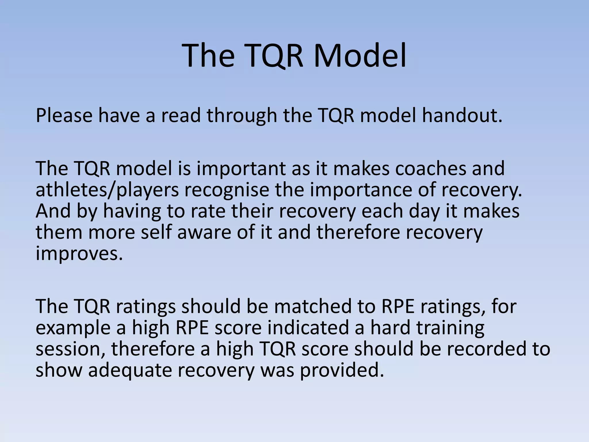 The TQR Model
Please have a read through the TQR model handout.
The TQR model is important as it makes coaches and
athletes/players recognise the importance of recovery.
And by having to rate their recovery each day it makes
them more self aware of it and therefore recovery
improves.
The TQR ratings should be matched to RPE ratings, for
example a high RPE score indicated a hard training
session, therefore a high TQR score should be recorded to
show adequate recovery was provided.
 