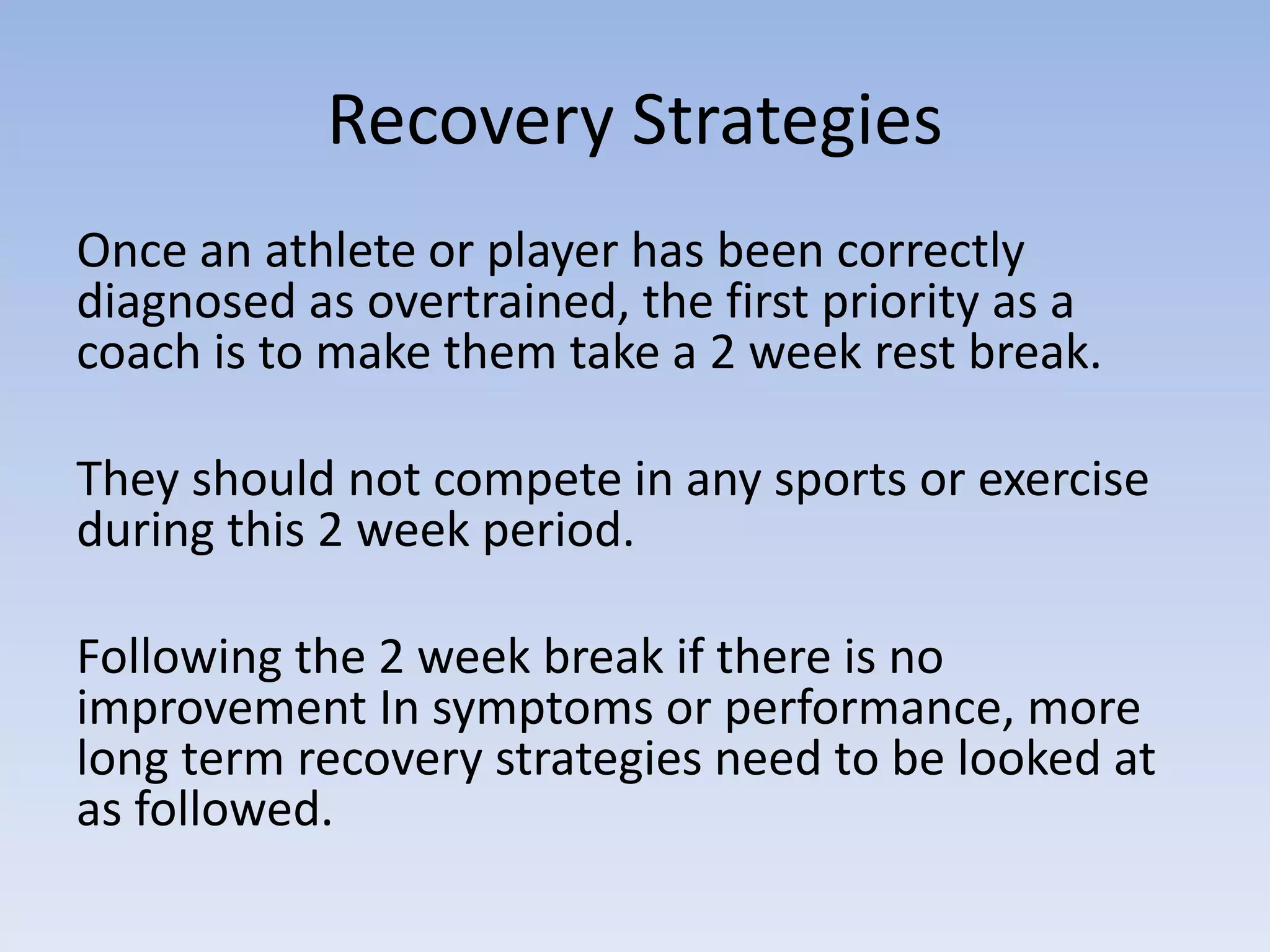 Recovery Strategies
Once an athlete or player has been correctly
diagnosed as overtrained, the first priority as a
coach is to make them take a 2 week rest break.
They should not compete in any sports or exercise
during this 2 week period.
Following the 2 week break if there is no
improvement In symptoms or performance, more
long term recovery strategies need to be looked at
as followed.
 
