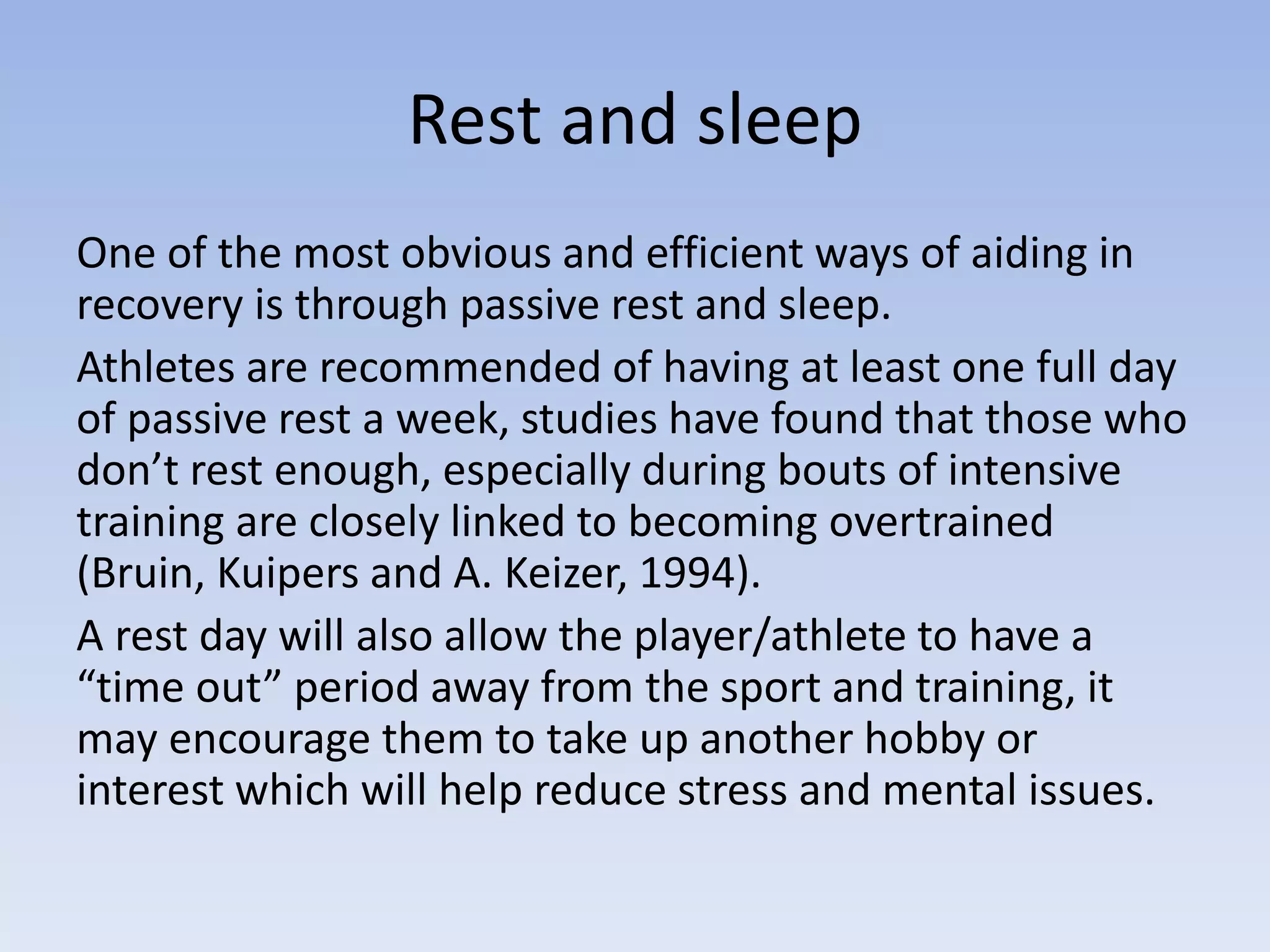 Rest and sleep
One of the most obvious and efficient ways of aiding in
recovery is through passive rest and sleep.
Athletes are recommended of having at least one full day
of passive rest a week, studies have found that those who
don’t rest enough, especially during bouts of intensive
training are closely linked to becoming overtrained
(Bruin, Kuipers and A. Keizer, 1994).
A rest day will also allow the player/athlete to have a
“time out” period away from the sport and training, it
may encourage them to take up another hobby or
interest which will help reduce stress and mental issues.
 