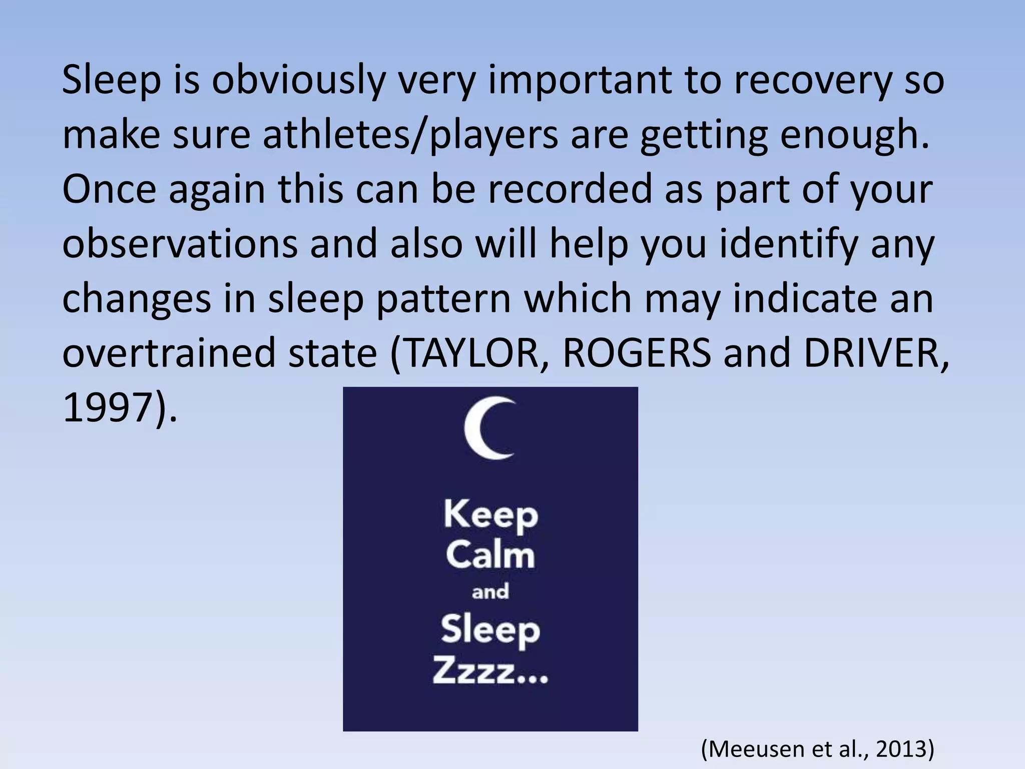 Sleep is obviously very important to recovery so
make sure athletes/players are getting enough.
Once again this can be recorded as part of your
observations and also will help you identify any
changes in sleep pattern which may indicate an
overtrained state (TAYLOR, ROGERS and DRIVER,
1997).
(Meeusen et al., 2013)
 