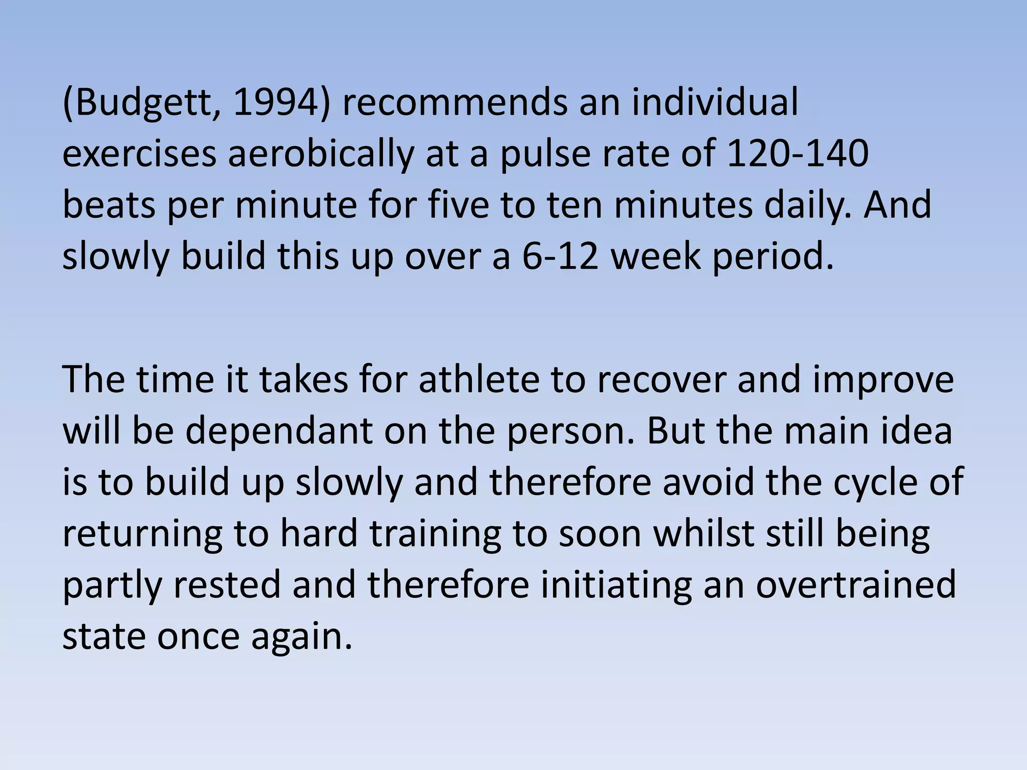 (Budgett, 1994) recommends an individual
exercises aerobically at a pulse rate of 120-140
beats per minute for five to ten minutes daily. And
slowly build this up over a 6-12 week period.
The time it takes for athlete to recover and improve
will be dependant on the person. But the main idea
is to build up slowly and therefore avoid the cycle of
returning to hard training to soon whilst still being
partly rested and therefore initiating an overtrained
state once again.
 