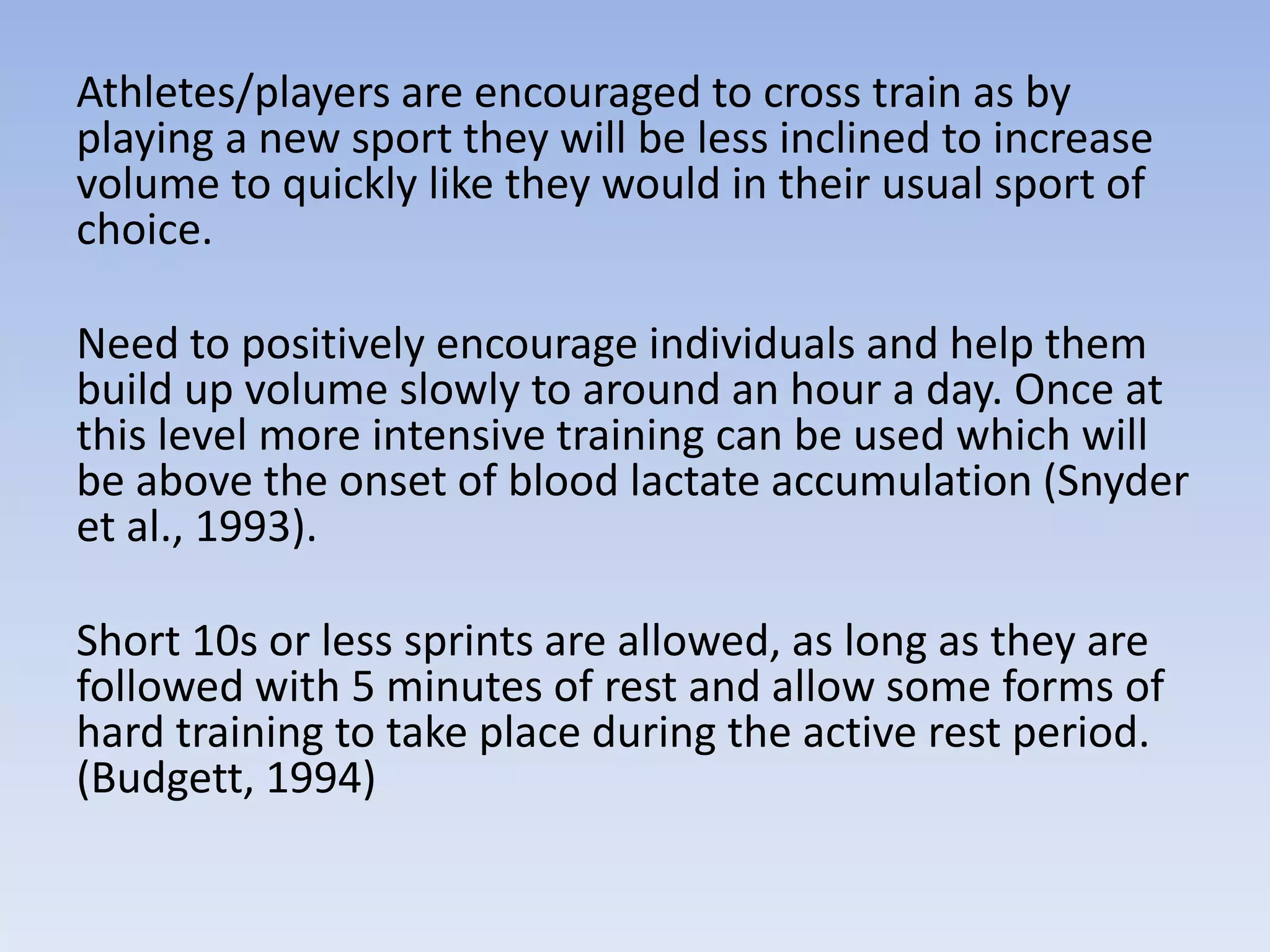 Athletes/players are encouraged to cross train as by
playing a new sport they will be less inclined to increase
volume to quickly like they would in their usual sport of
choice.
Need to positively encourage individuals and help them
build up volume slowly to around an hour a day. Once at
this level more intensive training can be used which will
be above the onset of blood lactate accumulation (Snyder
et al., 1993).
Short 10s or less sprints are allowed, as long as they are
followed with 5 minutes of rest and allow some forms of
hard training to take place during the active rest period.
(Budgett, 1994)
 