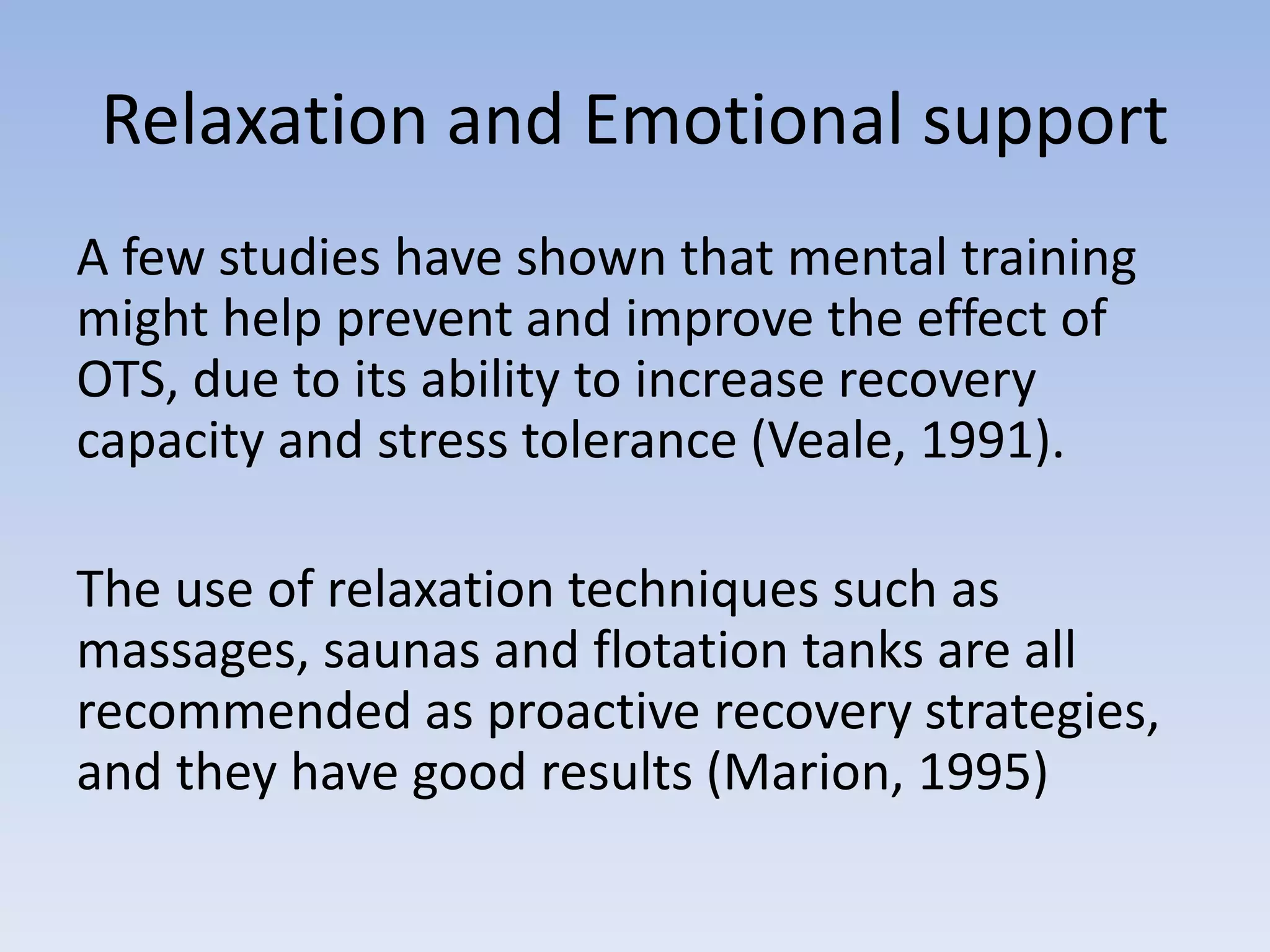 Relaxation and Emotional support
A few studies have shown that mental training
might help prevent and improve the effect of
OTS, due to its ability to increase recovery
capacity and stress tolerance (Veale, 1991).
The use of relaxation techniques such as
massages, saunas and flotation tanks are all
recommended as proactive recovery strategies,
and they have good results (Marion, 1995)
 