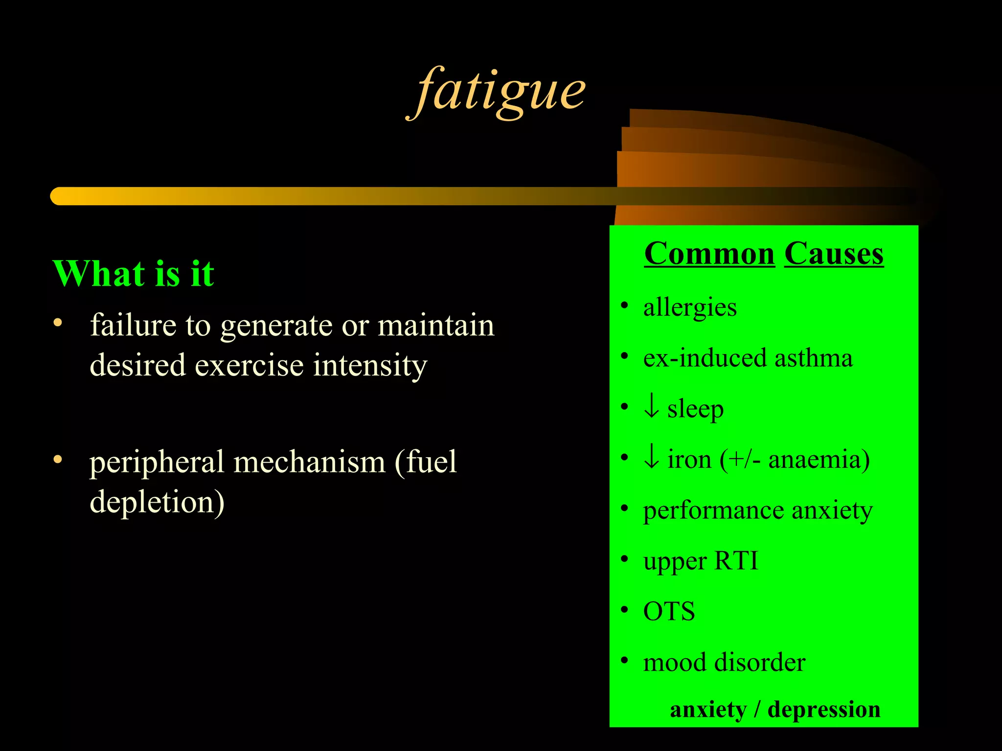 fatigue What is it failure to generate or maintain desired exercise intensity peripheral mechanism (fuel depletion) Common   Causes allergies ex-induced asthma    sleep    iron (+/- anaemia) performance anxiety upper RTI OTS mood disorder anxiety / depression 