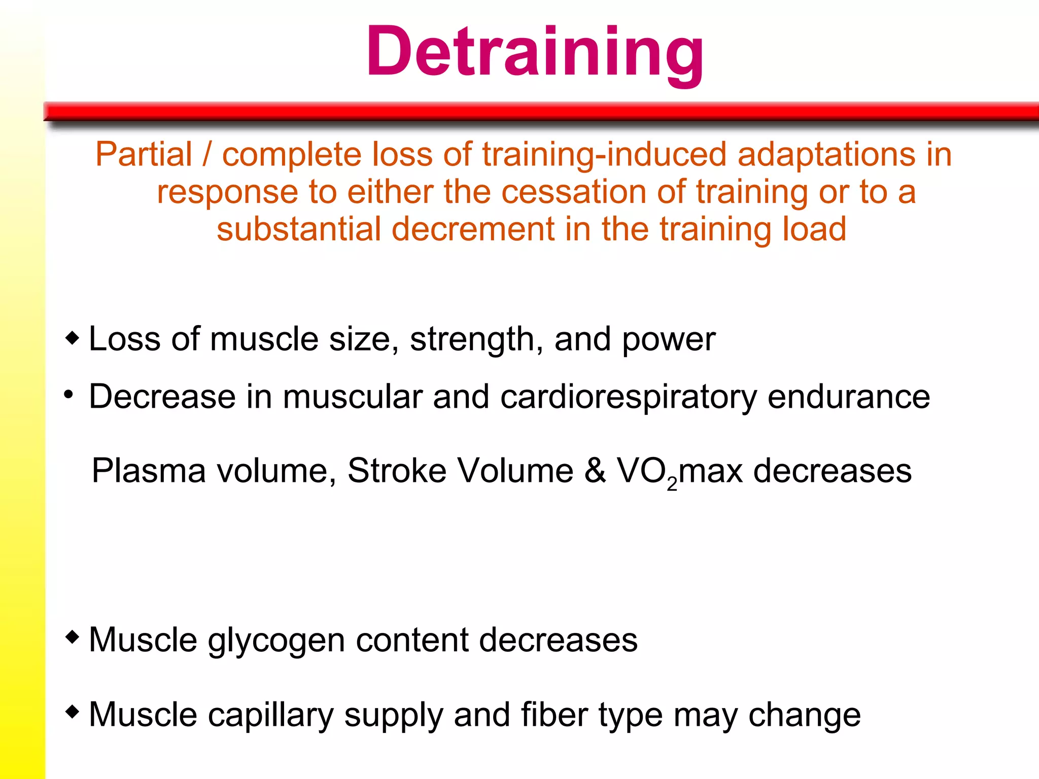 Detraining Partial / complete loss of training-induced adaptations in response to either the cessation of training or to a substantial decrement in the training load    Loss of muscle size, strength, and power Decrease in muscular and cardiorespiratory endurance Plasma volume, Stroke Volume & VO 2 max decreases  Muscle glycogen content decreases Muscle capillary supply and fiber type may change 