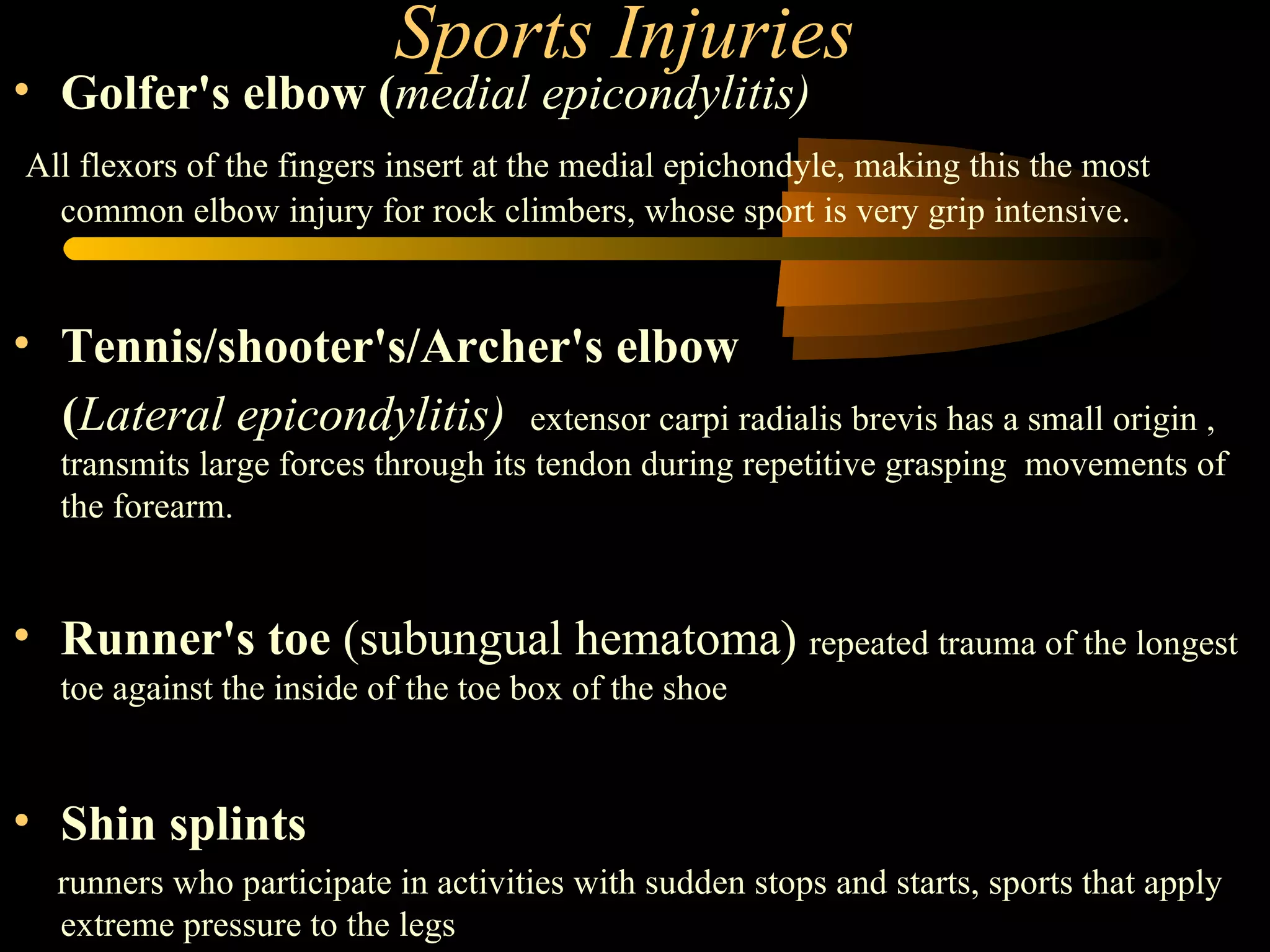 Sports Injuries Golfer's elbow ( medial epicondylitis)   All flexors of the fingers insert at the medial epichondyle, making this the most common elbow injury for rock climbers, whose sport is very grip intensive. Tennis/shooter's/Archer's elbow  ( Lateral epicondylitis)     extensor carpi radialis brevis has a small origin , transmits large forces through its tendon during repetitive grasping  movements of the forearm. Runner's toe  (subungual hematoma)  repeated trauma of the longest toe against the inside of the toe box of the shoe Shin splints   runners who participate in activities with sudden stops and starts, sports that apply extreme pressure to the legs 