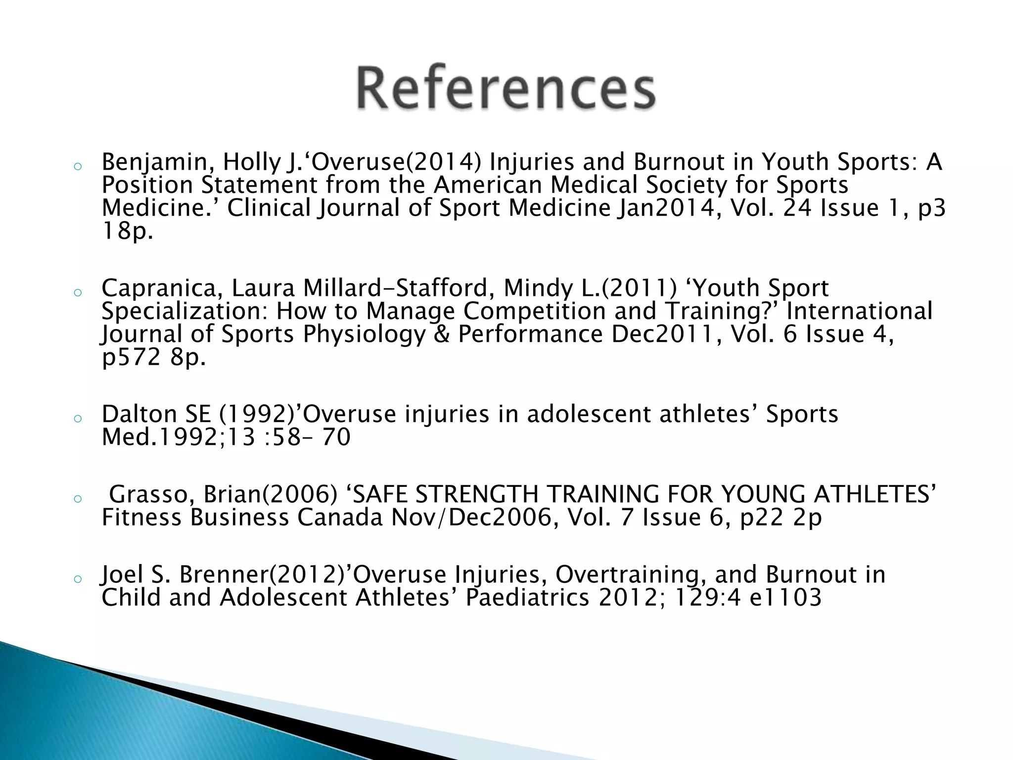 o Benjamin, Holly J.‘Overuse(2014) Injuries and Burnout in Youth Sports: A
Position Statement from the American Medical Society for Sports
Medicine.’ Clinical Journal of Sport Medicine Jan2014, Vol. 24 Issue 1, p3
18p.
o Capranica, Laura Millard-Stafford, Mindy L.(2011) ‘Youth Sport
Specialization: How to Manage Competition and Training?’ International
Journal of Sports Physiology & Performance Dec2011, Vol. 6 Issue 4,
p572 8p.
o Dalton SE (1992)’Overuse injuries in adolescent athletes’ Sports
Med.1992;13 :58– 70
o Grasso, Brian(2006) ‘SAFE STRENGTH TRAINING FOR YOUNG ATHLETES’
Fitness Business Canada Nov/Dec2006, Vol. 7 Issue 6, p22 2p
o Joel S. Brenner(2012)’Overuse Injuries, Overtraining, and Burnout in
Child and Adolescent Athletes’ Paediatrics 2012; 129:4 e1103
 