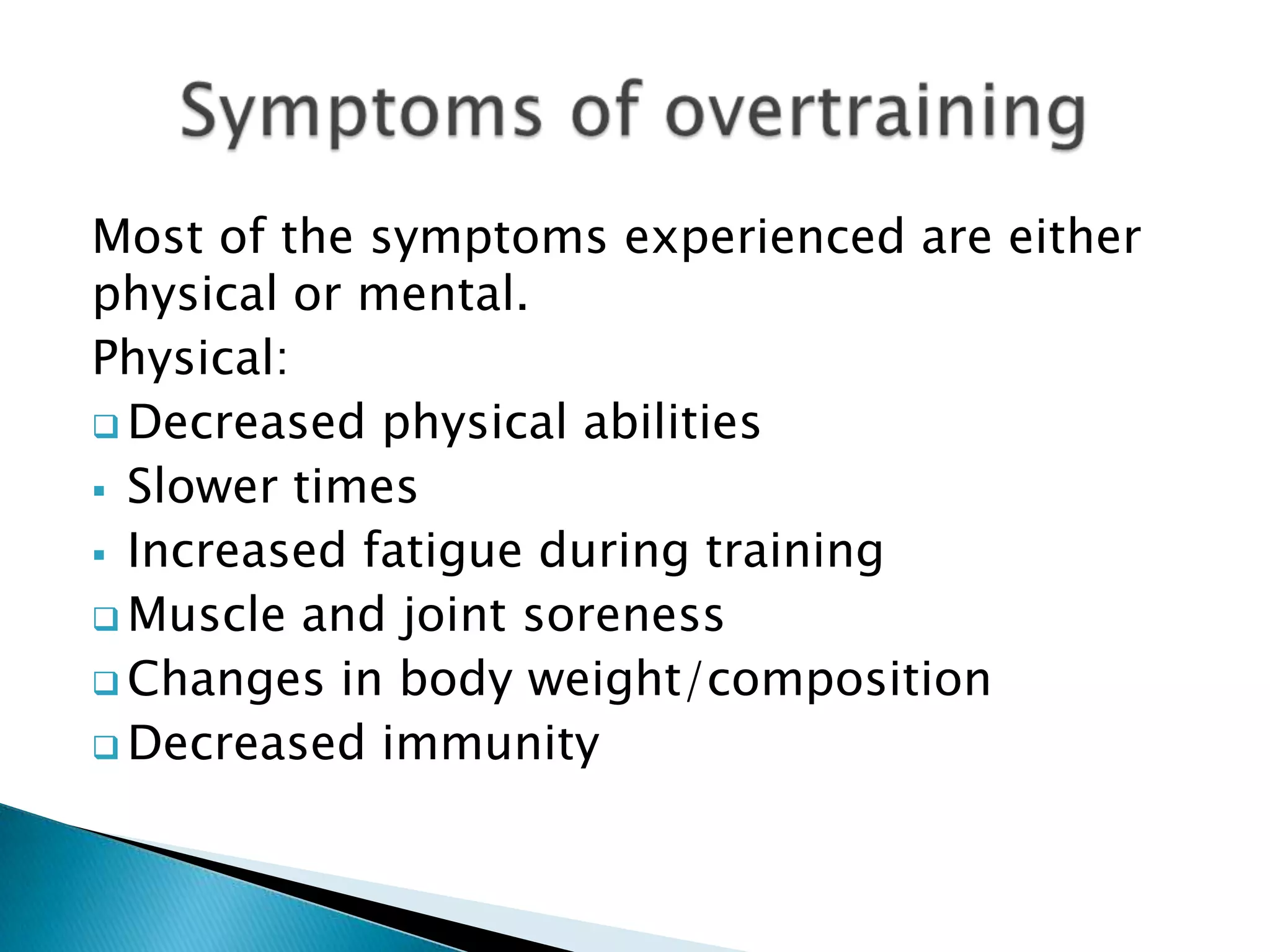 Most of the symptoms experienced are either
physical or mental.
Physical:
 Decreased physical abilities
 Slower times
 Increased fatigue during training
 Muscle and joint soreness
 Changes in body weight/composition
 Decreased immunity
 