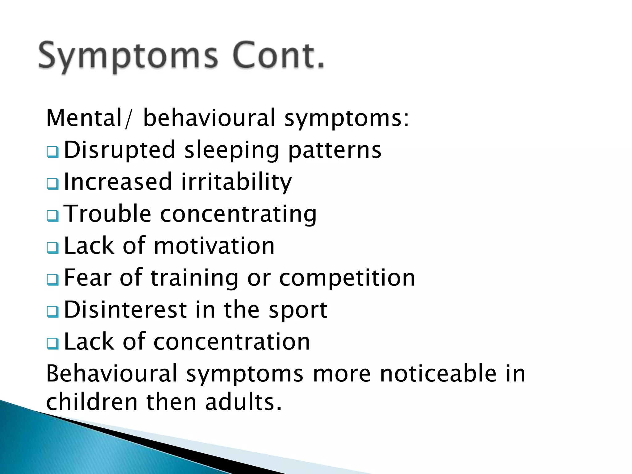 Mental/ behavioural symptoms:
 Disrupted sleeping patterns
 Increased irritability
 Trouble concentrating
 Lack of motivation
 Fear of training or competition
 Disinterest in the sport
 Lack of concentration
Behavioural symptoms more noticeable in
children then adults.
 