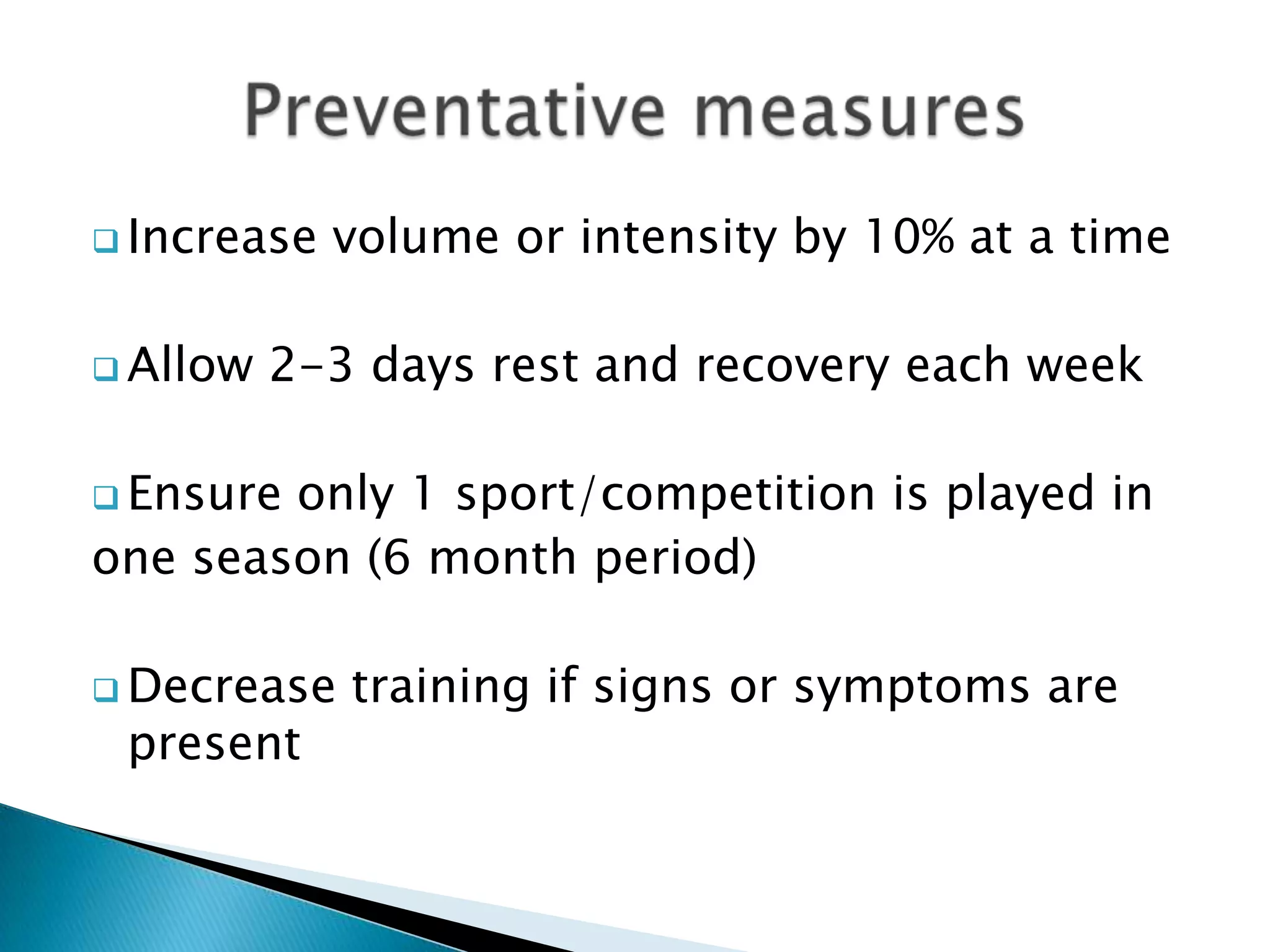  Increase volume or intensity by 10% at a time
 Allow 2-3 days rest and recovery each week
 Ensure only 1 sport/competition is played in
one season (6 month period)
 Decrease training if signs or symptoms are
present
 