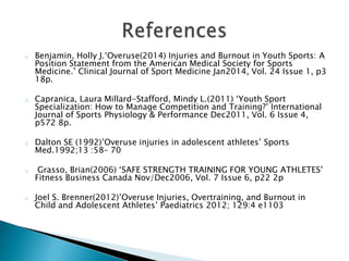 o Benjamin, Holly J.‘Overuse(2014) Injuries and Burnout in Youth Sports: A
Position Statement from the American Medical Society for Sports
Medicine.’ Clinical Journal of Sport Medicine Jan2014, Vol. 24 Issue 1, p3
18p.
o Capranica, Laura Millard-Stafford, Mindy L.(2011) ‘Youth Sport
Specialization: How to Manage Competition and Training?’ International
Journal of Sports Physiology & Performance Dec2011, Vol. 6 Issue 4,
p572 8p.
o Dalton SE (1992)’Overuse injuries in adolescent athletes’ Sports
Med.1992;13 :58– 70
o Grasso, Brian(2006) ‘SAFE STRENGTH TRAINING FOR YOUNG ATHLETES’
Fitness Business Canada Nov/Dec2006, Vol. 7 Issue 6, p22 2p
o Joel S. Brenner(2012)’Overuse Injuries, Overtraining, and Burnout in
Child and Adolescent Athletes’ Paediatrics 2012; 129:4 e1103
 