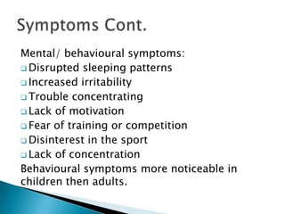 Mental/ behavioural symptoms:
 Disrupted sleeping patterns
 Increased irritability
 Trouble concentrating
 Lack of motivation
 Fear of training or competition
 Disinterest in the sport
 Lack of concentration
Behavioural symptoms more noticeable in
children then adults.
 