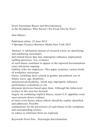 Overt Stereotype Biases and Discrimination
in the Workplace: Why Haven’t We Fixed This by Now?
Stan Malos1
Published online: 25 June 2015
# Springer Science+Business Media New York 2015
Abstract A substantial amount of research exists on identifying
and combating stereotypes
and related biases that may improperly influence employment
staffing decisions. Yet, evidence
of such biases continues to appear in the reported discrimination
cases and poses ongoing
liability risks for employers. This paper examines various kinds
of workplace stereotype
biases, including those related to gender, parenthood, use of
family leave, age, disability,
and perceived disability, which may improperly influence
performance evaluations or em-
ployment decisions based upon them. Although the behavioral
science in this area has focused
largely on combating implicit biases, recent U.S. appellate court
cases present direct evidence
of more overt biases whose effects should be readily identified
and addressed. Possible
explanations for the persistence of such biases in the workplace
and corresponding actions
to reduce or eliminate them are explored.
Keywords Overt bias . Stereotype discrimination
 