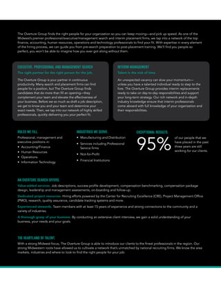 AN OVERTURE SEARCH OFFERS
Value-added services. Job descriptions, success profile development, compensation benchmarking, compensation package
design, leadership and management assessments, on-boarding and follow-up.
Dedicated project resources. Hiring efforts powered by the Center for Recruiting Excellence (CRE), Project Management Office
(PMO), research, quality assurance, candidate tracking systems and more.
Experienced stewards. Team members with at least 15 years of experience and strong connections to the community and a
variety of industries.
A thorough grasp of your business. By conducting an extensive client interview, we gain a solid understanding of your
business, your culture, your needs and your goals.
The Overture Group finds the right people for your organization so you can keep moving—and pick up speed. As one of the
Midwest’s premier professional/executive/management search and interim placement firms, we tap into a network of the top
finance, accounting, human resources, operations and technology professionals to find your fit. With expertise in every element
of the hiring process, we can guide you from pre-search preparation to post-placement onboarding.
EXECUTIVE, PROFESSIONAL AND MANAGEMENT SEARCH
The right partner for the right person for the job.
The Overture Group is your partner in continuous
productivity. Many search and placement firms can find
people for a position, but The Overture Group finds
candidates that do more than fill an opening—they
complement your team and elevate the effectiveness of
your business. Before we so much as draft a job description,
we get to know you and your team and determine your
exact needs. Then, we tap into our network of highly skilled
professionals, quickly delivering you your perfect fit.
INTERIM MANAGEMENT
Talent in the nick of time.
An unexpected vacancy can slow your momentum—
unless you have a talented individual ready to step to the
fore. The Overture Group provides interim replacements
ready to take on day-to-day responsibilities and support
your long-term strategy. Our rich network and in-depth
industry knowledge ensure that interim professionals
come aboard with full knowledge of your organization and
their responsibilities.
ROLES WE FILL.
Professional, management and
executive positions in:
• Accounting/Finance
• Human Resources
• Operations
• Information Technology
• General Management
INDUSTRIES WE SERVE.
• Manufacturing
• Wholesale/Distribution
• Professional Services
• Not for Profit
• Financial Services
• Healthcare
EXCEPTIONAL RESULTS.
90%
of our people that we
have placed in the past
three years are still
working for our clients.
THE HEARTLAND OF TALENT.
With a strong Midwest focus, The Overture Group is able to introduce our clients to the best talent in the region. Our strong
Midwestern roots have allowed us to cultivate a network that’s unmatched by national recruiting firms. We know the area
markets, industries and where to look to find the right people for your job.
Overture_Brochure_F.indd 3 2/20/15 11:05 AM
 