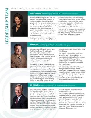 LEADERSHIPTEAM
Brandi Adam Mueller graduated with her
Bachelor’s degree from the University of
Northern Iowa and is a Dale Carnegie
graduate. She is now a Managing Director
with The Overture Group, playing a leading
role in creating efficient and effective
work productivity. Always dedicated to
getting clients exactly what they want and
need, Brandi is a seasoned professional
with more than a decade of executive
search experience.
Successfully completing over 150 positions
in the Midwest, Brandi is known for her “can
do” attitude and direct style of recruiting.
She is an active member of Daybreak Rotary
and is involved in the United Way. Brandi
is also a 2009 Leadership of Five Seasons
Alumni and a 2010 Corridor Business
Journal “40 Under 40” recipient.
When Brandi isn’t focusing on making talent
connections, she enjoys spending time with
her family, traveling, cooking and eating
good food and relaxing on the water.
BRANDI ADAM MUELLER / Managing Director, IA / bmueller@theoverturegroup.com
Bob Lindeman is a Managing Director of
The Overture Group. For more than 25 years,
Bob was a Partner and Managing Director at
the fifth largest accounting and consulting
firm in the Unites States, which focused on
middle market companies. Bob consulted on
executive- and management-level searches,
ownership and management succession plan
development and transition planning, financial
and strategic planning, operational and process
improvement, sales force compensation,
annual and long-term incentive plans and
organizational and succession planning.
Bob currently serves on three privately-held
company boards as well as the board
of directors for Catholic Charities. He has
also served on the Executive Committee of
the American Institute of Certified Public
Accountants (AICPA) and a past member of the
board of directors of McGladrey and Pullen, a
national accounting firm. Bob is a member of
the Society for Human Resource Management,
WorldAtWork (American Compensation
Association), the Illinois CPA Society, AICPA,
the Institute of Exit Planners, the National
Association of Corporate Directors (NACD),
the Private Directors Association (PDA)
and Vistage, an international business
networking association.
BOB LINDEMAN / Managing Director, IL / blindeman@theoverturegroup.com
John Liacone is a Managing Director with
The Overture Group. He has decades of
experience providing executive search, interim
staffing, human resources management and
career transition services that have helped
guide organizations and individuals to meet
their goals and objectives.
John started his career more than 25 years
ago in the financial industry as a Manager/
Director of Information Technologies. John
has worked in various talent management
environments including corporate recruiting,
consulting, contingency, executive retained
search/interim staffing, career transition
services and as a Human Resources Manager.
Prior to co-founding The Overture Group
in 2010, he was a Director with the fifth
largest accounting and consulting firm in the
United States.
John earned a BS degree in Information
Technology with a secondary focus on Business
Law/Accounting from Northeastern Illinois
University in Chicago. He has completed
graduate studies in Business Administration
at Dominican University in River Forest, Illinois.
John is an active member of both the Human
Resources Management Association of Greater
Chicago and the Society of Human Resource
Management. He also volunteers and is the
sponsor/founder of the CFO Leadership Group
in the greater Chicago area. John sits on the
Career Management Committee for Financial
Executive International’s Chicago chapter.
JOHN LIACONE / Managing Director, IL / jliacone@theoverturegroup.com
At The Overture Group, we’ve assembled the best team to assemble your team.
Overture_Brochure_F.indd 4 2/20/15 11:05 AM
 