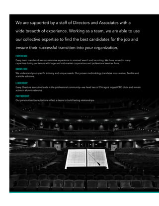 We are supported by a staff of Directors and Associates with a
wide breadth of experience. Working as a team, we are able to use
our collective expertise to find the best candidates for the job and
ensure their successful transition into your organization.
EXPERIENCE.
Every team member draws on extensive experience in retained search and recruiting. We have served in many
capacities during our tenure with large and mid-market corporations and professional services firms.
KNOWLEDGE.
We understand your specific industry and unique needs. Our proven methodology translates into creative, flexible and
scalable solutions.
LEADERSHIP.
Every Overture executive leads in the professional community—we head two of Chicago’s largest CFO clubs and remain
active in alumni networks.
PARTNERSHIP.
Our personalized consultations reflect a desire to build lasting relationships.
Overture_Brochure_F.indd 5 2/20/15 11:05 AM
 