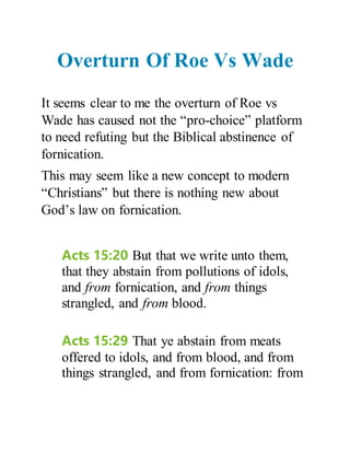 Overturn Of Roe Vs Wade
It seems clear to me the overturn of Roe vs
Wade has caused not the “pro-choice” platform
to need refuting but the Biblical abstinence of
fornication.
This may seem like a new concept to modern
“Christians” but there is nothing new about
God’s law on fornication.
Acts 15:20 But that we write unto them,
that they abstain from pollutions of idols,
and from fornication, and from things
strangled, and from blood.
Acts 15:29 That ye abstain from meats
offered to idols, and from blood, and from
things strangled, and from fornication: from
 