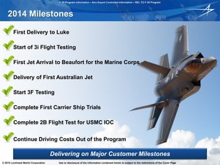 F-35 Program Information – Non-Export Controlled Information – REL TO F-35 Program
© 2015 Lockheed Martin Corporation Use or disclosure of the information contained herein is subject to the restrictions of the Cover Page Cook 031015 - 5
2014 Milestones
• First Delivery to Luke
• Start of 3i Flight Testing
• First Jet Arrival to Beaufort for the Marine Corps
• Delivery of First Australian Jet
• Start 3F Testing
• Complete First Carrier Ship Trials
• Complete 2B Flight Test for USMC IOC
• Continue Driving Costs Out of the Program
Delivering on Major Customer Milestones
© 2015 Lockheed Martin Corporation Use or disclosure of the information contained herein is subject to the restrictions of the Cover Page
 