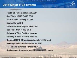 F-35 Program Information – Non-Export Controlled Information – REL TO F-35 Program
© 2015 Lockheed Martin Corporation Use or disclosure of the information contained herein is subject to the restrictions of the Cover Page Cook 031015 - 6
2015 Major F-35 Events
• First F-35 Rollout at Italian FACO
• Sea Trial – USMC F-35B OT-1
• Start of Pilot Training at Luke
• Marine Corps IOC
• Denmark Future Fighter Selection
• Sea Trial - USN F-35C DT-2
• Delivery of First F-35A to Norway
• Delivery of First F-35A to Hill AFB
• Signing LRIP 9-10 for Approximately 150 Aircraft
• Meeting Production Deliveries for 2015
• F-35 Theme at Armed Forces Bowl
• Sustainment Announcements for Support Systems
© 2015 Lockheed Martin Corporation Use or disclosure of the information contained herein is subject to the restrictions of the Cover Page Cook 031015 - 6
 