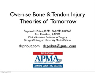 Overuse Bone & Tendon Injury
                     Theories of Tomorrow
                          Stephen M. Pribut, D.P.M., FAAPSM, FACFAS
                                   Past President, AAPSM
                             Clinical Assistant Professor of Surgery
                          George Washington University Medical School

                        drpribut.com dr.pribut@gmail.com




Friday, August 17, 12
 