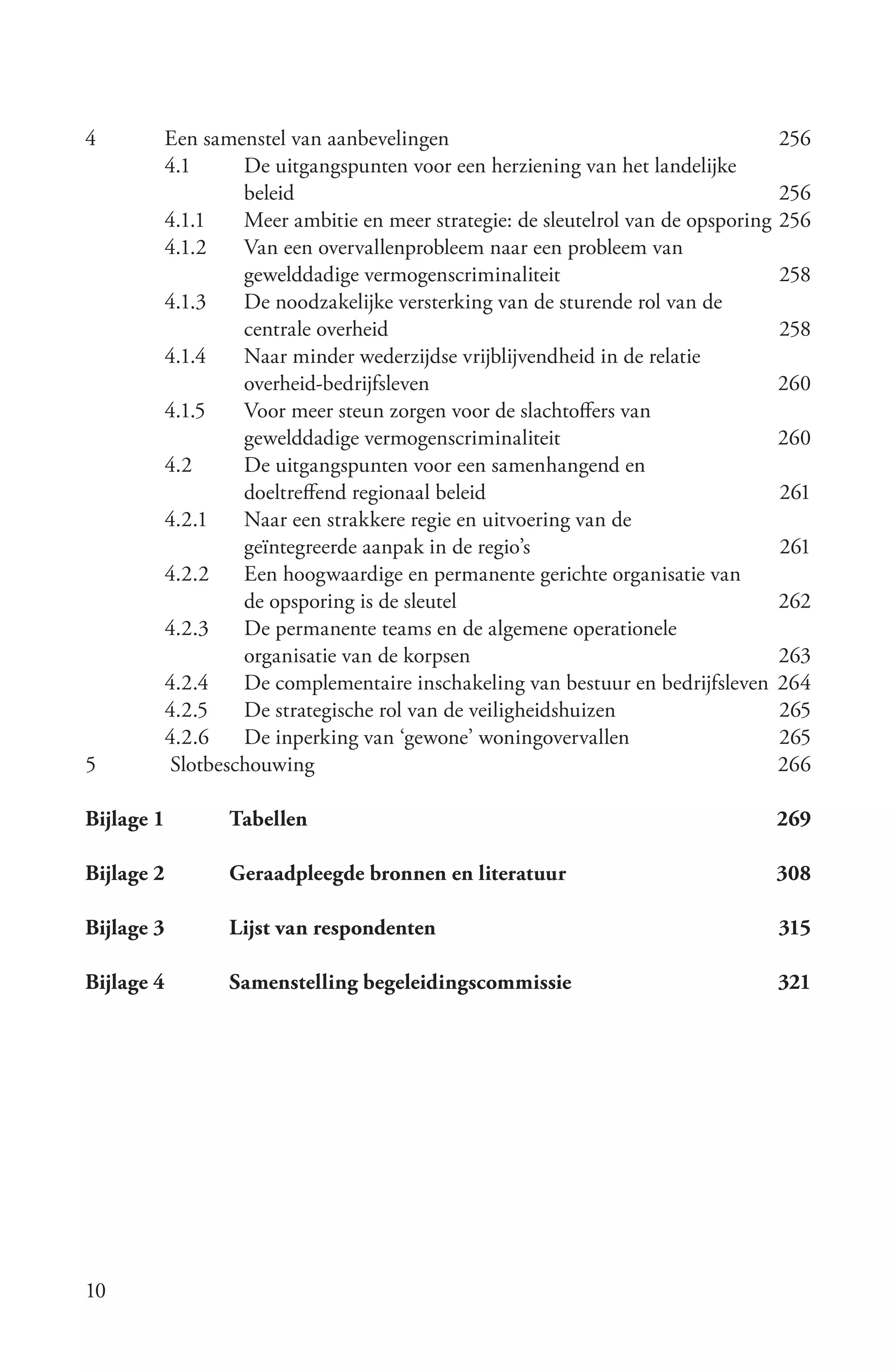 4       Een samenstel van aanbevelingen                                         256
        4.1      De uitgangspunten voor een herziening van het landelijke
                 beleid                                                         256
        4.1.1    Meer ambitie en meer strategie: de sleutelrol van de opsporing 256
        4.1.2    Van een overvallenprobleem naar een probleem van
                 gewelddadige vermogenscriminaliteit                            258
        4.1.3    De noodzakelijke versterking van de sturende rol van de
                 centrale overheid                                              258
        4.1.4    Naar minder wederzijdse vrijblijvendheid in de relatie
                 overheid-bedrijfsleven                                         260
        4.1.5    Voor meer steun zorgen voor de slachtoffers van
                 gewelddadige vermogenscriminaliteit                            260
        4.2      De uitgangspunten voor een samenhangend en
                 doeltreffend regionaal beleid                                  261
        4.2.1    Naar een strakkere regie en uitvoering van de
                 geïntegreerde aanpak in de regio’s                             261
        4.2.2    Een hoogwaardige en permanente gerichte organisatie van
                 de opsporing is de sleutel                                     262
        4.2.3    De permanente teams en de algemene operationele
                 organisatie van de korpsen                                     263
        4.2.4    De complementaire inschakeling van bestuur en bedrijfsleven 264
        4.2.5    De strategische rol van de veiligheidshuizen                   265
        4.2.6    De inperking van ‘gewone’ woningovervallen                     265
5        Slotbeschouwing                                                        266

Bijlage 1      Tabellen                                                        269

Bijlage 2      Geraadpleegde bronnen en literatuur                            308

Bijlage 3      Lijst van respondenten                                          315

Bijlage 4      Samenstelling begeleidingscommissie                             321




10
 