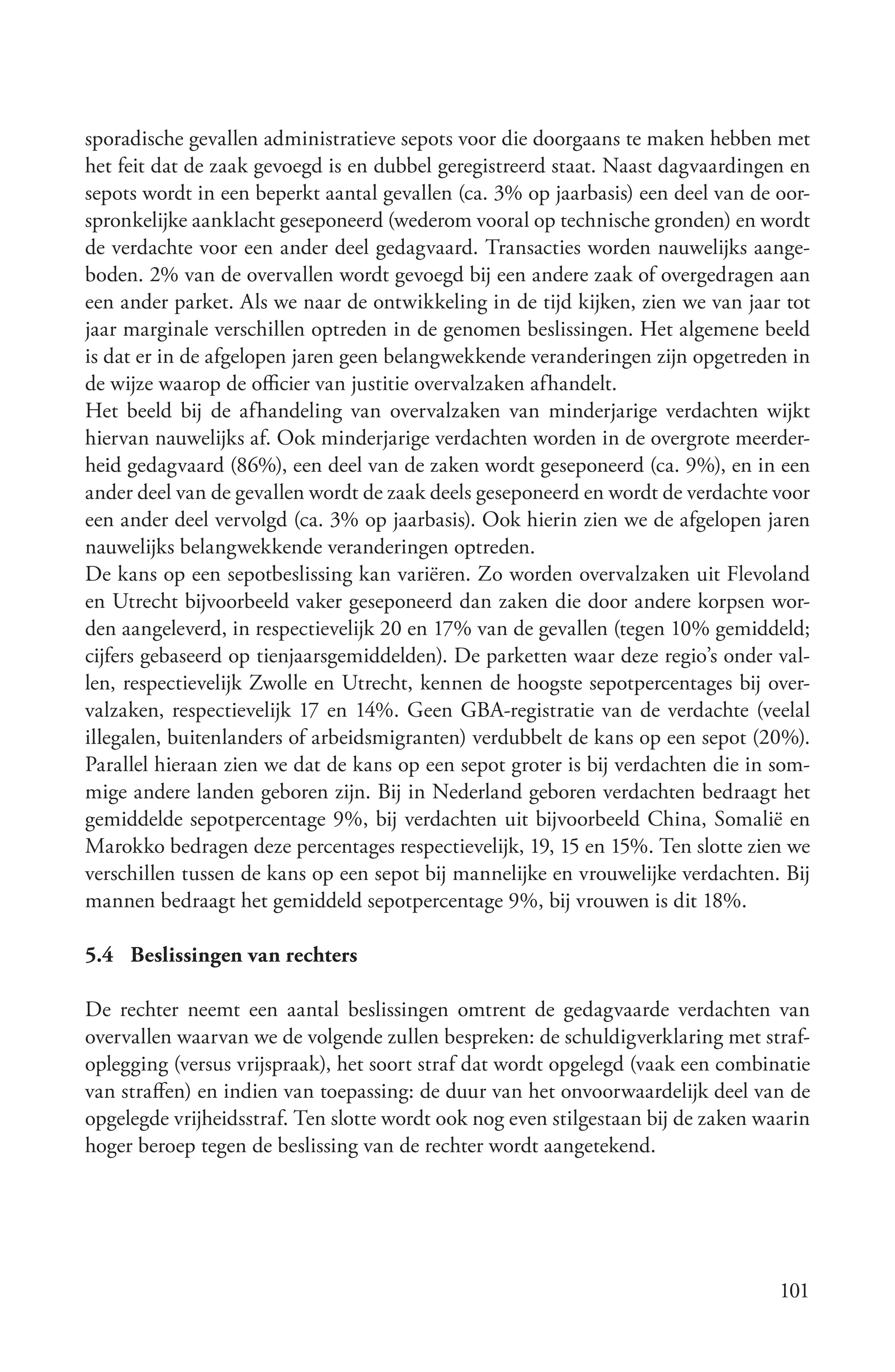 sporadische gevallen administratieve sepots voor die doorgaans te maken hebben met
het feit dat de zaak gevoegd is en dubbel geregistreerd staat. Naast dagvaardingen en
sepots wordt in een beperkt aantal gevallen (ca. 3% op jaarbasis) een deel van de oor-
spronkelijke aanklacht geseponeerd (wederom vooral op technische gronden) en wordt
de verdachte voor een ander deel gedagvaard. Transacties worden nauwelijks aange-
boden. 2% van de overvallen wordt gevoegd bij een andere zaak of overgedragen aan
een ander parket. Als we naar de ontwikkeling in de tijd kijken, zien we van jaar tot
jaar marginale verschillen optreden in de genomen beslissingen. Het algemene beeld
is dat er in de afgelopen jaren geen belangwekkende veranderingen zijn opgetreden in
de wijze waarop de officier van justitie overvalzaken afhandelt.
Het beeld bij de afhandeling van overvalzaken van minderjarige verdachten wijkt
hiervan nauwelijks af. Ook minderjarige verdachten worden in de overgrote meerder-
heid gedagvaard (86%), een deel van de zaken wordt geseponeerd (ca. 9%), en in een
ander deel van de gevallen wordt de zaak deels geseponeerd en wordt de verdachte voor
een ander deel vervolgd (ca. 3% op jaarbasis). Ook hierin zien we de afgelopen jaren
nauwelijks belangwekkende veranderingen optreden.
De kans op een sepotbeslissing kan variëren. Zo worden overvalzaken uit Flevoland
en Utrecht bijvoorbeeld vaker geseponeerd dan zaken die door andere korpsen wor-
den aangeleverd, in respectievelijk 20 en 17% van de gevallen (tegen 10% gemiddeld;
cijfers gebaseerd op tienjaarsgemiddelden). De parketten waar deze regio’s onder val-
len, respectievelijk Zwolle en Utrecht, kennen de hoogste sepotpercentages bij over-
valzaken, respectievelijk 17 en 14%. Geen GBA-registratie van de verdachte (veelal
illegalen, buitenlanders of arbeidsmigranten) verdubbelt de kans op een sepot (20%).
Parallel hieraan zien we dat de kans op een sepot groter is bij verdachten die in som-
mige andere landen geboren zijn. Bij in Nederland geboren verdachten bedraagt het
gemiddelde sepotpercentage 9%, bij verdachten uit bijvoorbeeld China, Somalië en
Marokko bedragen deze percentages respectievelijk, 19, 15 en 15%. Ten slotte zien we
verschillen tussen de kans op een sepot bij mannelijke en vrouwelijke verdachten. Bij
mannen bedraagt het gemiddeld sepotpercentage 9%, bij vrouwen is dit 18%.

5.4 Beslissingen van rechters

De rechter neemt een aantal beslissingen omtrent de gedagvaarde verdachten van
overvallen waarvan we de volgende zullen bespreken: de schuldigverklaring met straf-
oplegging (versus vrijspraak), het soort straf dat wordt opgelegd (vaak een combinatie
van straffen) en indien van toepassing: de duur van het onvoorwaardelijk deel van de
opgelegde vrijheidsstraf. Ten slotte wordt ook nog even stilgestaan bij de zaken waarin
hoger beroep tegen de beslissing van de rechter wordt aangetekend.




                                                                                   101
 