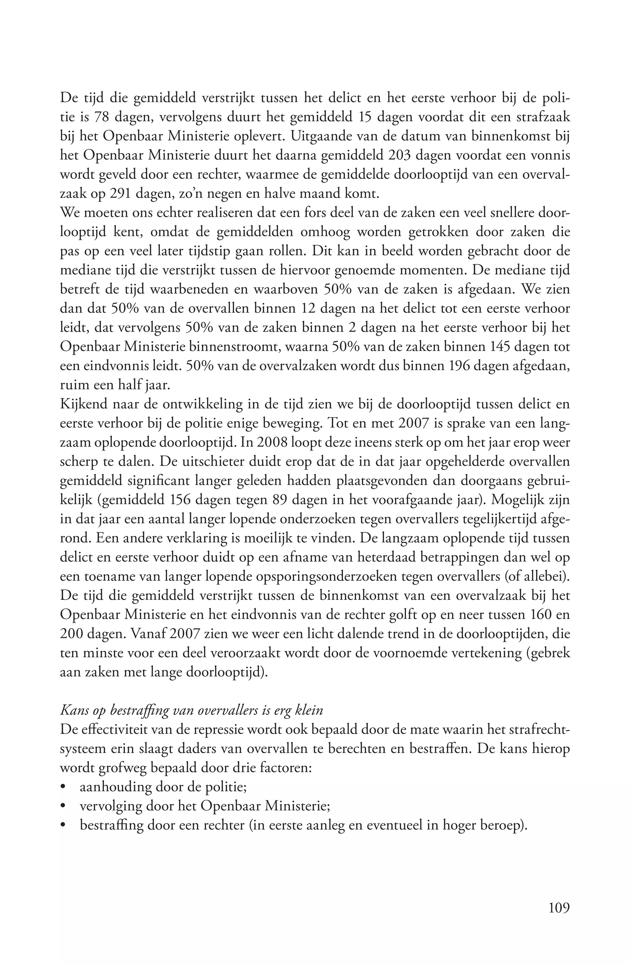 De tijd die gemiddeld verstrijkt tussen het delict en het eerste verhoor bij de poli-
tie is 78 dagen, vervolgens duurt het gemiddeld 15 dagen voordat dit een strafzaak
bij het Openbaar Ministerie oplevert. Uitgaande van de datum van binnenkomst bij
het Openbaar Ministerie duurt het daarna gemiddeld 203 dagen voordat een vonnis
wordt geveld door een rechter, waarmee de gemiddelde doorlooptijd van een overval-
zaak op 291 dagen, zo’n negen en halve maand komt.
We moeten ons echter realiseren dat een fors deel van de zaken een veel snellere door-
looptijd kent, omdat de gemiddelden omhoog worden getrokken door zaken die
pas op een veel later tijdstip gaan rollen. Dit kan in beeld worden gebracht door de
mediane tijd die verstrijkt tussen de hiervoor genoemde momenten. De mediane tijd
betreft de tijd waarbeneden en waarboven 50% van de zaken is afgedaan. We zien
dan dat 50% van de overvallen binnen 12 dagen na het delict tot een eerste verhoor
leidt, dat vervolgens 50% van de zaken binnen 2 dagen na het eerste verhoor bij het
Openbaar Ministerie binnenstroomt, waarna 50% van de zaken binnen 145 dagen tot
een eindvonnis leidt. 50% van de overvalzaken wordt dus binnen 196 dagen afgedaan,
ruim een half jaar.
Kijkend naar de ontwikkeling in de tijd zien we bij de doorlooptijd tussen delict en
eerste verhoor bij de politie enige beweging. Tot en met 2007 is sprake van een lang-
zaam oplopende doorlooptijd. In 2008 loopt deze ineens sterk op om het jaar erop weer
scherp te dalen. De uitschieter duidt erop dat de in dat jaar opgehelderde overvallen
gemiddeld significant langer geleden hadden plaatsgevonden dan doorgaans gebrui-
kelijk (gemiddeld 156 dagen tegen 89 dagen in het voorafgaande jaar). Mogelijk zijn
in dat jaar een aantal langer lopende onderzoeken tegen overvallers tegelijkertijd afge-
rond. Een andere verklaring is moeilijk te vinden. De langzaam oplopende tijd tussen
delict en eerste verhoor duidt op een afname van heterdaad betrappingen dan wel op
een toename van langer lopende opsporingsonderzoeken tegen overvallers (of allebei).
De tijd die gemiddeld verstrijkt tussen de binnenkomst van een overvalzaak bij het
Openbaar Ministerie en het eindvonnis van de rechter golft op en neer tussen 160 en
200 dagen. Vanaf 2007 zien we weer een licht dalende trend in de doorlooptijden, die
ten minste voor een deel veroorzaakt wordt door de voornoemde vertekening (gebrek
aan zaken met lange doorlooptijd).

Kans op bestraffing van overvallers is erg klein
De effectiviteit van de repressie wordt ook bepaald door de mate waarin het strafrecht-
systeem erin slaagt daders van overvallen te berechten en bestraffen. De kans hierop
wordt grofweg bepaald door drie factoren:
• aanhouding door de politie;
• vervolging door het Openbaar Ministerie;
• bestraffing door een rechter (in eerste aanleg en eventueel in hoger beroep).




                                                                                    109
 