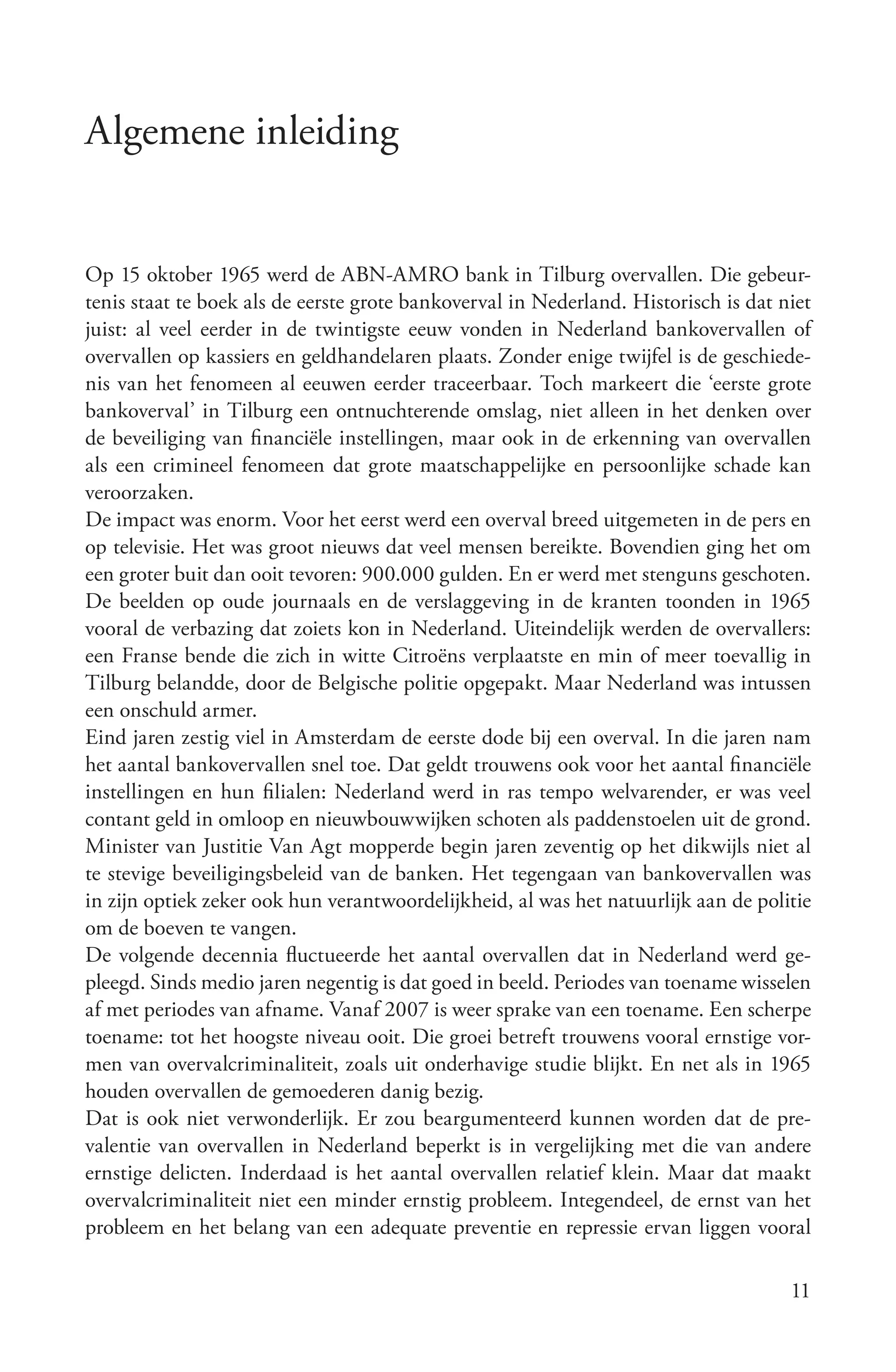 Algemene inleiding


Op 15 oktober 1965 werd de ABN-AMRO bank in Tilburg overvallen. Die gebeur-
tenis staat te boek als de eerste grote bankoverval in Nederland. Historisch is dat niet
juist: al veel eerder in de twintigste eeuw vonden in Nederland bankovervallen of
overvallen op kassiers en geldhandelaren plaats. Zonder enige twijfel is de geschiede-
nis van het fenomeen al eeuwen eerder traceerbaar. Toch markeert die ‘eerste grote
bankoverval’ in Tilburg een ontnuchterende omslag, niet alleen in het denken over
de beveiliging van financiële instellingen, maar ook in de erkenning van overvallen
als een crimineel fenomeen dat grote maatschappelijke en persoonlijke schade kan
veroorzaken.
De impact was enorm. Voor het eerst werd een overval breed uitgemeten in de pers en
op televisie. Het was groot nieuws dat veel mensen bereikte. Bovendien ging het om
een groter buit dan ooit tevoren: 900.000 gulden. En er werd met stenguns geschoten.
De beelden op oude journaals en de verslaggeving in de kranten toonden in 1965
vooral de verbazing dat zoiets kon in Nederland. Uiteindelijk werden de overvallers:
een Franse bende die zich in witte Citroëns verplaatste en min of meer toevallig in
Tilburg belandde, door de Belgische politie opgepakt. Maar Nederland was intussen
een onschuld armer.
Eind jaren zestig viel in Amsterdam de eerste dode bij een overval. In die jaren nam
het aantal bankovervallen snel toe. Dat geldt trouwens ook voor het aantal financiële
instellingen en hun filialen: Nederland werd in ras tempo welvarender, er was veel
contant geld in omloop en nieuwbouwwijken schoten als paddenstoelen uit de grond.
Minister van Justitie Van Agt mopperde begin jaren zeventig op het dikwijls niet al
te stevige beveiligingsbeleid van de banken. Het tegengaan van bankovervallen was
in zijn optiek zeker ook hun verantwoordelijkheid, al was het natuurlijk aan de politie
om de boeven te vangen.
De volgende decennia fluctueerde het aantal overvallen dat in Nederland werd ge-
pleegd. Sinds medio jaren negentig is dat goed in beeld. Periodes van toename wisselen
af met periodes van afname. Vanaf 2007 is weer sprake van een toename. Een scherpe
toename: tot het hoogste niveau ooit. Die groei betreft trouwens vooral ernstige vor-
men van overvalcriminaliteit, zoals uit onderhavige studie blijkt. En net als in 1965
houden overvallen de gemoederen danig bezig.
Dat is ook niet verwonderlijk. Er zou beargumenteerd kunnen worden dat de pre-
valentie van overvallen in Nederland beperkt is in vergelijking met die van andere
ernstige delicten. Inderdaad is het aantal overvallen relatief klein. Maar dat maakt
overvalcriminaliteit niet een minder ernstig probleem. Integendeel, de ernst van het
probleem en het belang van een adequate preventie en repressie ervan liggen vooral

                                                                                     11
 