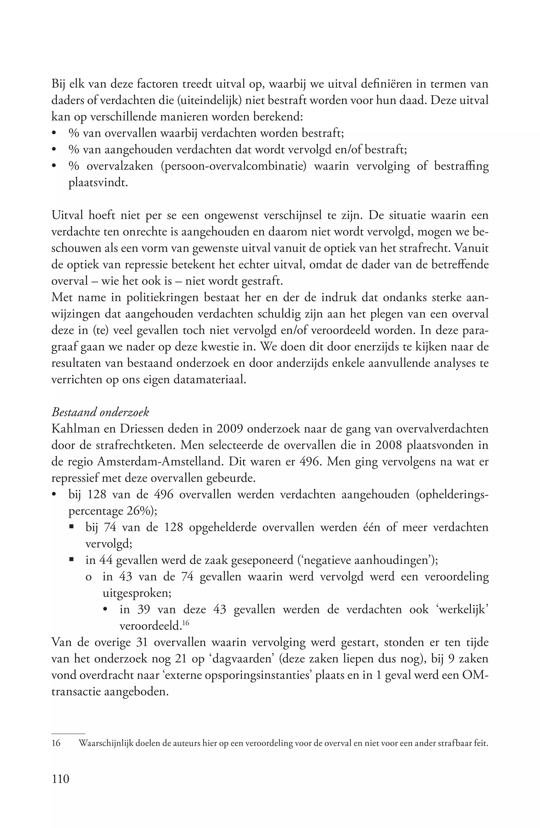 Bij elk van deze factoren treedt uitval op, waarbij we uitval definiëren in termen van
daders of verdachten die (uiteindelijk) niet bestraft worden voor hun daad. Deze uitval
kan op verschillende manieren worden berekend:
• % van overvallen waarbij verdachten worden bestraft;
• % van aangehouden verdachten dat wordt vervolgd en/of bestraft;
• % overvalzaken (persoon-overvalcombinatie) waarin vervolging of bestraffing
    plaatsvindt.

Uitval hoeft niet per se een ongewenst verschijnsel te zijn. De situatie waarin een
verdachte ten onrechte is aangehouden en daarom niet wordt vervolgd, mogen we be-
schouwen als een vorm van gewenste uitval vanuit de optiek van het strafrecht. Vanuit
de optiek van repressie betekent het echter uitval, omdat de dader van de betreffende
overval – wie het ook is – niet wordt gestraft.
Met name in politiekringen bestaat her en der de indruk dat ondanks sterke aan-
wijzingen dat aangehouden verdachten schuldig zijn aan het plegen van een overval
deze in (te) veel gevallen toch niet vervolgd en/of veroordeeld worden. In deze para-
graaf gaan we nader op deze kwestie in. We doen dit door enerzijds te kijken naar de
resultaten van bestaand onderzoek en door anderzijds enkele aanvullende analyses te
verrichten op ons eigen datamateriaal.

Bestaand onderzoek
Kahlman en Driessen deden in 2009 onderzoek naar de gang van overvalverdachten
door de strafrechtketen. Men selecteerde de overvallen die in 2008 plaatsvonden in
de regio Amsterdam-Amstelland. Dit waren er 496. Men ging vervolgens na wat er
repressief met deze overvallen gebeurde.
• bij 128 van de 496 overvallen werden verdachten aangehouden (ophelderings-
   percentage 26%);
   	bij 74 van de 128 opgehelderde overvallen werden één of meer verdachten
       vervolgd;
   	in 44 gevallen werd de zaak geseponeerd (‘negatieve aanhoudingen’);
       o in 43 van de 74 gevallen waarin werd vervolgd werd een veroordeling
           uitgesproken;
           •	in 39 van deze 43 gevallen werden de verdachten ook ‘werkelijk’
              veroordeeld.16
Van de overige 31 overvallen waarin vervolging werd gestart, stonden er ten tijde
van het onderzoek nog 21 op ‘dagvaarden’ (deze zaken liepen dus nog), bij 9 zaken
vond overdracht naar ‘externe opsporingsinstanties’ plaats en in 1 geval werd een OM-
transactie aangeboden.


16    Waarschijnlijk doelen de auteurs hier op een veroordeling voor de overval en niet voor een ander strafbaar feit.


110
 