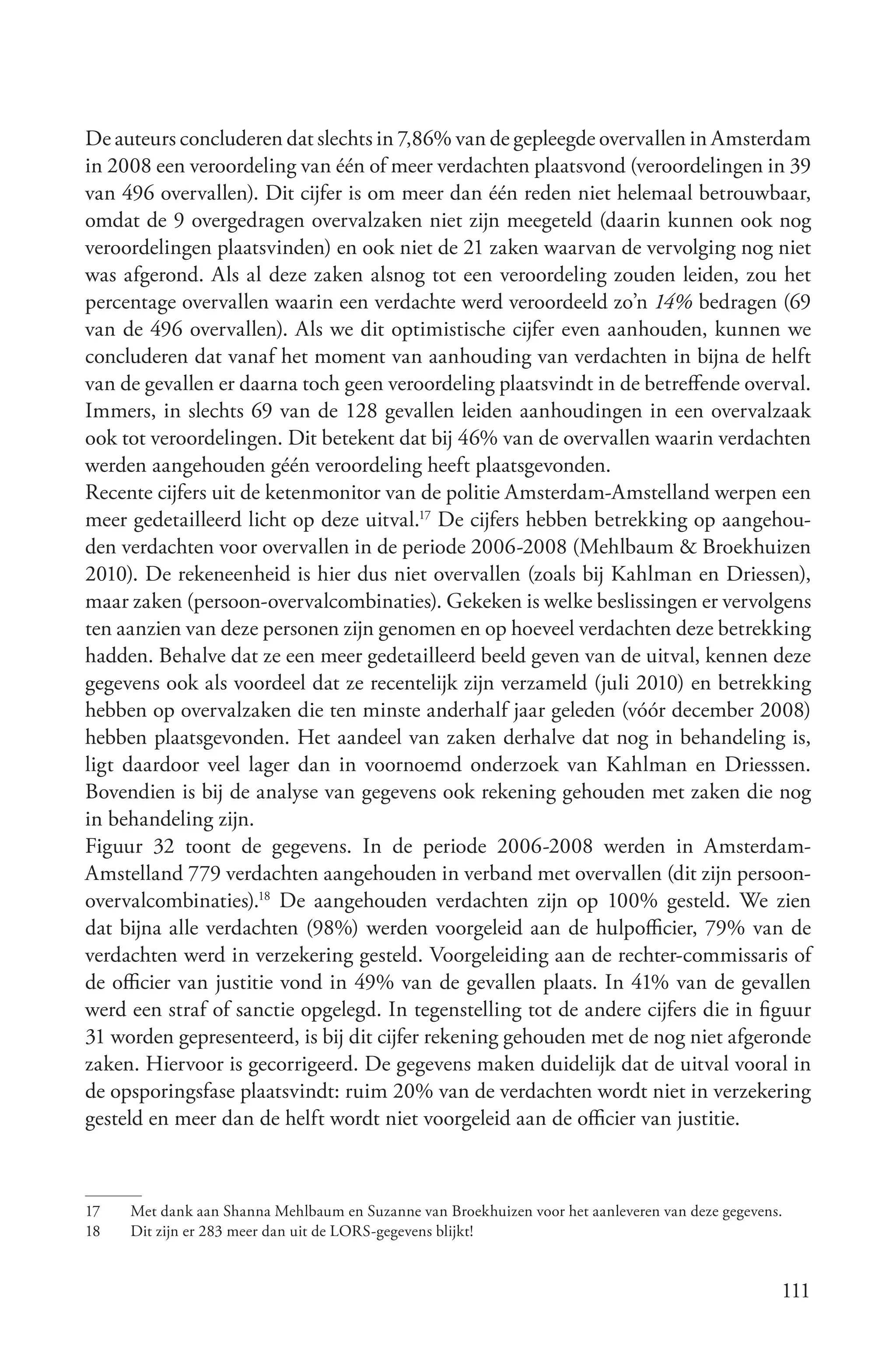 De auteurs concluderen dat slechts in 7,86% van de gepleegde overvallen in Amsterdam
in 2008 een veroordeling van één of meer verdachten plaatsvond (veroordelingen in 39
van 496 overvallen). Dit cijfer is om meer dan één reden niet helemaal betrouwbaar,
omdat de 9 overgedragen overvalzaken niet zijn meegeteld (daarin kunnen ook nog
veroordelingen plaatsvinden) en ook niet de 21 zaken waarvan de vervolging nog niet
was afgerond. Als al deze zaken alsnog tot een veroordeling zouden leiden, zou het
percentage overvallen waarin een verdachte werd veroordeeld zo’n 14% bedragen (69
van de 496 overvallen). Als we dit optimistische cijfer even aanhouden, kunnen we
concluderen dat vanaf het moment van aanhouding van verdachten in bijna de helft
van de gevallen er daarna toch geen veroordeling plaatsvindt in de betreffende overval.
Immers, in slechts 69 van de 128 gevallen leiden aanhoudingen in een overvalzaak
ook tot veroordelingen. Dit betekent dat bij 46% van de overvallen waarin verdachten
werden aangehouden géén veroordeling heeft plaatsgevonden.
Recente cijfers uit de ketenmonitor van de politie Amsterdam-Amstelland werpen een
meer gedetailleerd licht op deze uitval.17 De cijfers hebben betrekking op aangehou-
den verdachten voor overvallen in de periode 2006-2008 (Mehlbaum & Broekhuizen
2010). De rekeneenheid is hier dus niet overvallen (zoals bij Kahlman en Driessen),
maar zaken (persoon-overvalcombinaties). Gekeken is welke beslissingen er vervolgens
ten aanzien van deze personen zijn genomen en op hoeveel verdachten deze betrekking
hadden. Behalve dat ze een meer gedetailleerd beeld geven van de uitval, kennen deze
gegevens ook als voordeel dat ze recentelijk zijn verzameld (juli 2010) en betrekking
hebben op overvalzaken die ten minste anderhalf jaar geleden (vóór december 2008)
hebben plaatsgevonden. Het aandeel van zaken derhalve dat nog in behandeling is,
ligt daardoor veel lager dan in voornoemd onderzoek van Kahlman en Driesssen.
Bovendien is bij de analyse van gegevens ook rekening gehouden met zaken die nog
in behandeling zijn.
Figuur 32 toont de gegevens. In de periode 2006-2008 werden in Amsterdam-
Amstelland 779 verdachten aangehouden in verband met overvallen (dit zijn persoon-
overvalcombinaties).18 De aangehouden verdachten zijn op 100% gesteld. We zien
dat bijna alle verdachten (98%) werden voorgeleid aan de hulpofficier, 79% van de
verdachten werd in verzekering gesteld. Voorgeleiding aan de rechter-commissaris of
de officier van justitie vond in 49% van de gevallen plaats. In 41% van de gevallen
werd een straf of sanctie opgelegd. In tegenstelling tot de andere cijfers die in figuur
31 worden gepresenteerd, is bij dit cijfer rekening gehouden met de nog niet afgeronde
zaken. Hiervoor is gecorrigeerd. De gegevens maken duidelijk dat de uitval vooral in
de opsporingsfase plaatsvindt: ruim 20% van de verdachten wordt niet in verzekering
gesteld en meer dan de helft wordt niet voorgeleid aan de officier van justitie.



17   Met dank aan Shanna Mehlbaum en Suzanne van Broekhuizen voor het aanleveren van deze gegevens.
18   Dit zijn er 283 meer dan uit de LORS-gegevens blijkt!


                                                                                                  111
 