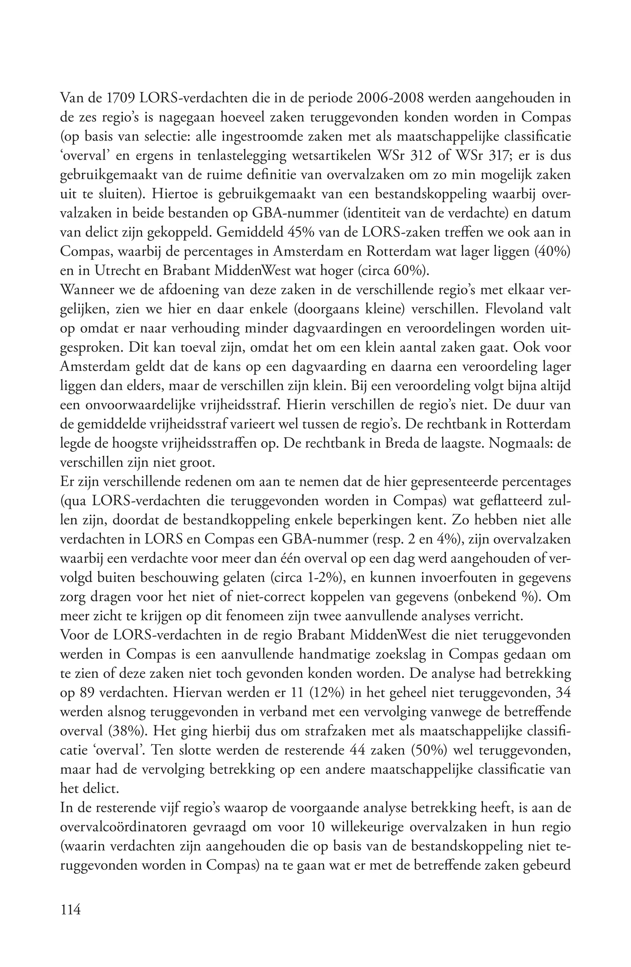 Van de 1709 LORS-verdachten die in de periode 2006-2008 werden aangehouden in
de zes regio’s is nagegaan hoeveel zaken teruggevonden konden worden in Compas
(op basis van selectie: alle ingestroomde zaken met als maatschappelijke classificatie
‘overval’ en ergens in tenlastelegging wetsartikelen WSr 312 of WSr 317; er is dus
gebruikgemaakt van de ruime definitie van overvalzaken om zo min mogelijk zaken
uit te sluiten). Hiertoe is gebruikgemaakt van een bestandskoppeling waarbij over-
valzaken in beide bestanden op GBA-nummer (identiteit van de verdachte) en datum
van delict zijn gekoppeld. Gemiddeld 45% van de LORS-zaken treffen we ook aan in
Compas, waarbij de percentages in Amsterdam en Rotterdam wat lager liggen (40%)
en in Utrecht en Brabant MiddenWest wat hoger (circa 60%).
Wanneer we de afdoening van deze zaken in de verschillende regio’s met elkaar ver-
gelijken, zien we hier en daar enkele (doorgaans kleine) verschillen. Flevoland valt
op omdat er naar verhouding minder dagvaardingen en veroordelingen worden uit-
gesproken. Dit kan toeval zijn, omdat het om een klein aantal zaken gaat. Ook voor
Amsterdam geldt dat de kans op een dagvaarding en daarna een veroordeling lager
liggen dan elders, maar de verschillen zijn klein. Bij een veroordeling volgt bijna altijd
een onvoorwaardelijke vrijheidsstraf. Hierin verschillen de regio’s niet. De duur van
de gemiddelde vrijheidsstraf varieert wel tussen de regio’s. De rechtbank in Rotterdam
legde de hoogste vrijheidsstraffen op. De rechtbank in Breda de laagste. Nogmaals: de
verschillen zijn niet groot.
Er zijn verschillende redenen om aan te nemen dat de hier gepresenteerde percentages
(qua LORS-verdachten die teruggevonden worden in Compas) wat geflatteerd zul-
len zijn, doordat de bestandkoppeling enkele beperkingen kent. Zo hebben niet alle
verdachten in LORS en Compas een GBA-nummer (resp. 2 en 4%), zijn overvalzaken
waarbij een verdachte voor meer dan één overval op een dag werd aangehouden of ver-
volgd buiten beschouwing gelaten (circa 1-2%), en kunnen invoerfouten in gegevens
zorg dragen voor het niet of niet-correct koppelen van gegevens (onbekend %). Om
meer zicht te krijgen op dit fenomeen zijn twee aanvullende analyses verricht.
Voor de LORS-verdachten in de regio Brabant MiddenWest die niet teruggevonden
werden in Compas is een aanvullende handmatige zoekslag in Compas gedaan om
te zien of deze zaken niet toch gevonden konden worden. De analyse had betrekking
op 89 verdachten. Hiervan werden er 11 (12%) in het geheel niet teruggevonden, 34
werden alsnog teruggevonden in verband met een vervolging vanwege de betreffende
overval (38%). Het ging hierbij dus om strafzaken met als maatschappelijke classifi-
catie ‘overval’. Ten slotte werden de resterende 44 zaken (50%) wel teruggevonden,
maar had de vervolging betrekking op een andere maatschappelijke classificatie van
het delict.
In de resterende vijf regio’s waarop de voorgaande analyse betrekking heeft, is aan de
overvalcoördinatoren gevraagd om voor 10 willekeurige overvalzaken in hun regio
(waarin verdachten zijn aangehouden die op basis van de bestandskoppeling niet te-
ruggevonden worden in Compas) na te gaan wat er met de betreffende zaken gebeurd

114
 