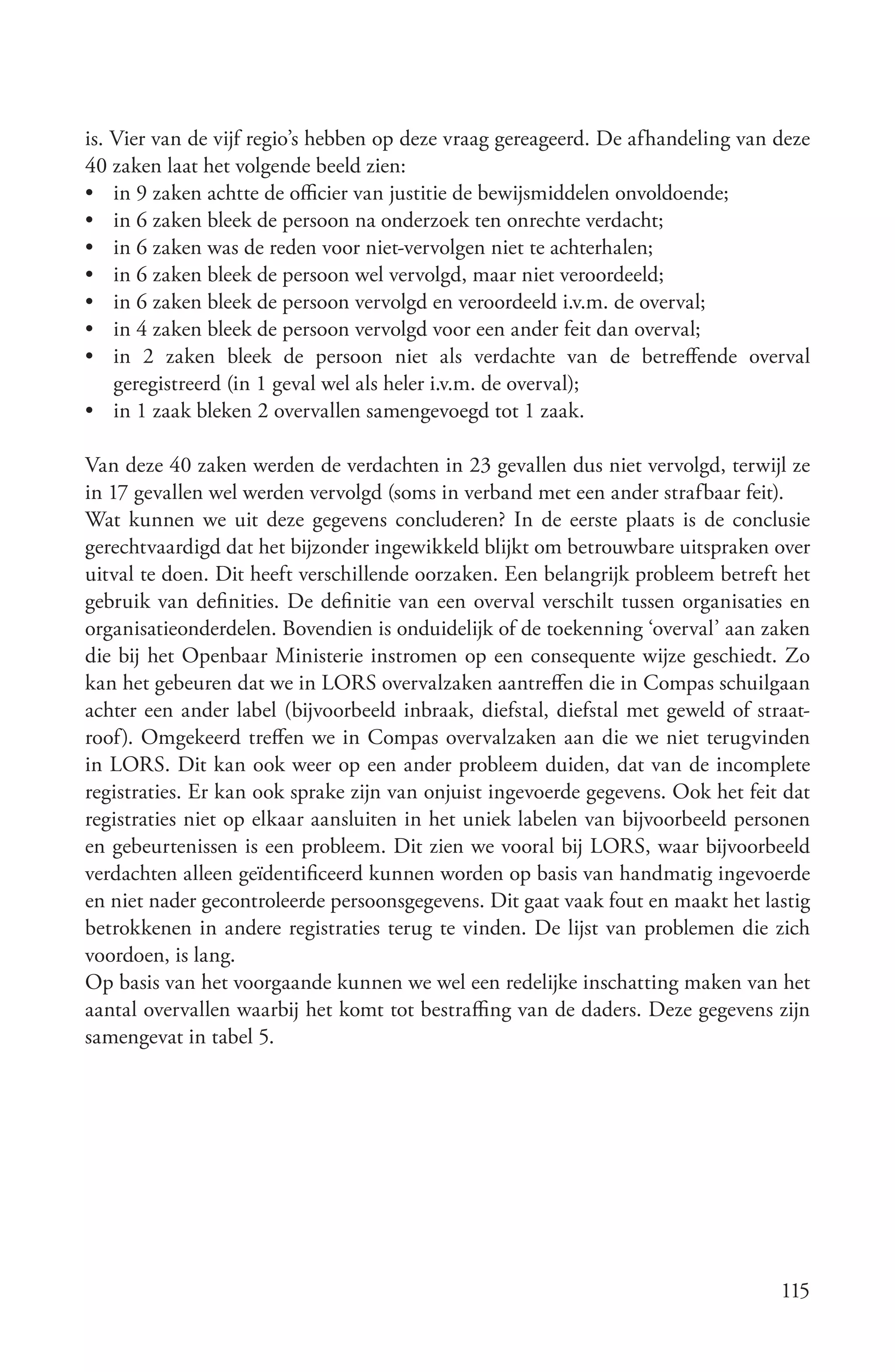 is. Vier van de vijf regio’s hebben op deze vraag gereageerd. De afhandeling van deze
40 zaken laat het volgende beeld zien:
• in 9 zaken achtte de officier van justitie de bewijsmiddelen onvoldoende;
• in 6 zaken bleek de persoon na onderzoek ten onrechte verdacht;
• in 6 zaken was de reden voor niet-vervolgen niet te achterhalen;
• in 6 zaken bleek de persoon wel vervolgd, maar niet veroordeeld;
• in 6 zaken bleek de persoon vervolgd en veroordeeld i.v.m. de overval;
• in 4 zaken bleek de persoon vervolgd voor een ander feit dan overval;
• in 2 zaken bleek de persoon niet als verdachte van de betreffende overval
    geregistreerd (in 1 geval wel als heler i.v.m. de overval);
• in 1 zaak bleken 2 overvallen samengevoegd tot 1 zaak.

Van deze 40 zaken werden de verdachten in 23 gevallen dus niet vervolgd, terwijl ze
in 17 gevallen wel werden vervolgd (soms in verband met een ander strafbaar feit).
Wat kunnen we uit deze gegevens concluderen? In de eerste plaats is de conclusie
gerechtvaardigd dat het bijzonder ingewikkeld blijkt om betrouwbare uitspraken over
uitval te doen. Dit heeft verschillende oorzaken. Een belangrijk probleem betreft het
gebruik van definities. De definitie van een overval verschilt tussen organisaties en
organisatieonderdelen. Bovendien is onduidelijk of de toekenning ‘overval’ aan zaken
die bij het Openbaar Ministerie instromen op een consequente wijze geschiedt. Zo
kan het gebeuren dat we in LORS overvalzaken aantreffen die in Compas schuilgaan
achter een ander label (bijvoorbeeld inbraak, diefstal, diefstal met geweld of straat-
roof). Omgekeerd treffen we in Compas overvalzaken aan die we niet terugvinden
in LORS. Dit kan ook weer op een ander probleem duiden, dat van de incomplete
registraties. Er kan ook sprake zijn van onjuist ingevoerde gegevens. Ook het feit dat
registraties niet op elkaar aansluiten in het uniek labelen van bijvoorbeeld personen
en gebeurtenissen is een probleem. Dit zien we vooral bij LORS, waar bijvoorbeeld
verdachten alleen geïdentificeerd kunnen worden op basis van handmatig ingevoerde
en niet nader gecontroleerde persoonsgegevens. Dit gaat vaak fout en maakt het lastig
betrokkenen in andere registraties terug te vinden. De lijst van problemen die zich
voordoen, is lang.
Op basis van het voorgaande kunnen we wel een redelijke inschatting maken van het
aantal overvallen waarbij het komt tot bestraffing van de daders. Deze gegevens zijn
samengevat in tabel 5.




                                                                                  115
 