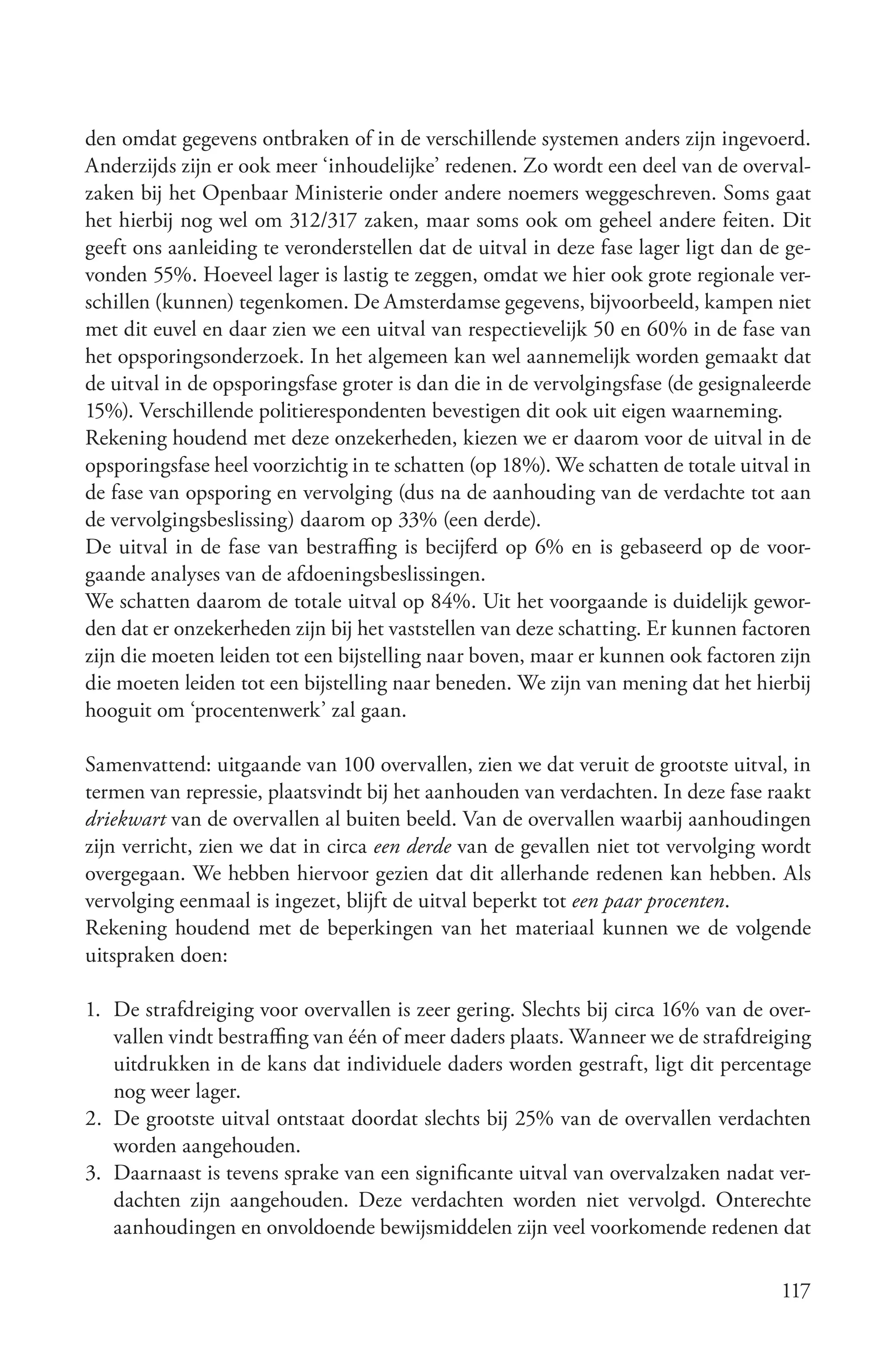 den omdat gegevens ontbraken of in de verschillende systemen anders zijn ingevoerd.
Anderzijds zijn er ook meer ‘inhoudelijke’ redenen. Zo wordt een deel van de overval-
zaken bij het Openbaar Ministerie onder andere noemers weggeschreven. Soms gaat
het hierbij nog wel om 312/317 zaken, maar soms ook om geheel andere feiten. Dit
geeft ons aanleiding te veronderstellen dat de uitval in deze fase lager ligt dan de ge-
vonden 55%. Hoeveel lager is lastig te zeggen, omdat we hier ook grote regionale ver-
schillen (kunnen) tegenkomen. De Amsterdamse gegevens, bijvoorbeeld, kampen niet
met dit euvel en daar zien we een uitval van respectievelijk 50 en 60% in de fase van
het opsporingsonderzoek. In het algemeen kan wel aannemelijk worden gemaakt dat
de uitval in de opsporingsfase groter is dan die in de vervolgingsfase (de gesignaleerde
15%). Verschillende politierespondenten bevestigen dit ook uit eigen waarneming.
Rekening houdend met deze onzekerheden, kiezen we er daarom voor de uitval in de
opsporingsfase heel voorzichtig in te schatten (op 18%). We schatten de totale uitval in
de fase van opsporing en vervolging (dus na de aanhouding van de verdachte tot aan
de vervolgingsbeslissing) daarom op 33% (een derde).
De uitval in de fase van bestraffing is becijferd op 6% en is gebaseerd op de voor-
gaande analyses van de afdoeningsbeslissingen.
We schatten daarom de totale uitval op 84%. Uit het voorgaande is duidelijk gewor-
den dat er onzekerheden zijn bij het vaststellen van deze schatting. Er kunnen factoren
zijn die moeten leiden tot een bijstelling naar boven, maar er kunnen ook factoren zijn
die moeten leiden tot een bijstelling naar beneden. We zijn van mening dat het hierbij
hooguit om ‘procentenwerk’ zal gaan.

Samenvattend: uitgaande van 100 overvallen, zien we dat veruit de grootste uitval, in
termen van repressie, plaatsvindt bij het aanhouden van verdachten. In deze fase raakt
driekwart van de overvallen al buiten beeld. Van de overvallen waarbij aanhoudingen
zijn verricht, zien we dat in circa een derde van de gevallen niet tot vervolging wordt
overgegaan. We hebben hiervoor gezien dat dit allerhande redenen kan hebben. Als
vervolging eenmaal is ingezet, blijft de uitval beperkt tot een paar procenten.
Rekening houdend met de beperkingen van het materiaal kunnen we de volgende
uitspraken doen:

1. De strafdreiging voor overvallen is zeer gering. Slechts bij circa 16% van de over-
   vallen vindt bestraffing van één of meer daders plaats. Wanneer we de strafdreiging
   uitdrukken in de kans dat individuele daders worden gestraft, ligt dit percentage
   nog weer lager.
2. De grootste uitval ontstaat doordat slechts bij 25% van de overvallen verdachten
   worden aangehouden.
3. Daarnaast is tevens sprake van een significante uitval van overvalzaken nadat ver-
   dachten zijn aangehouden. Deze verdachten worden niet vervolgd. Onterechte
   aanhoudingen en onvoldoende bewijsmiddelen zijn veel voorkomende redenen dat

                                                                                    117
 