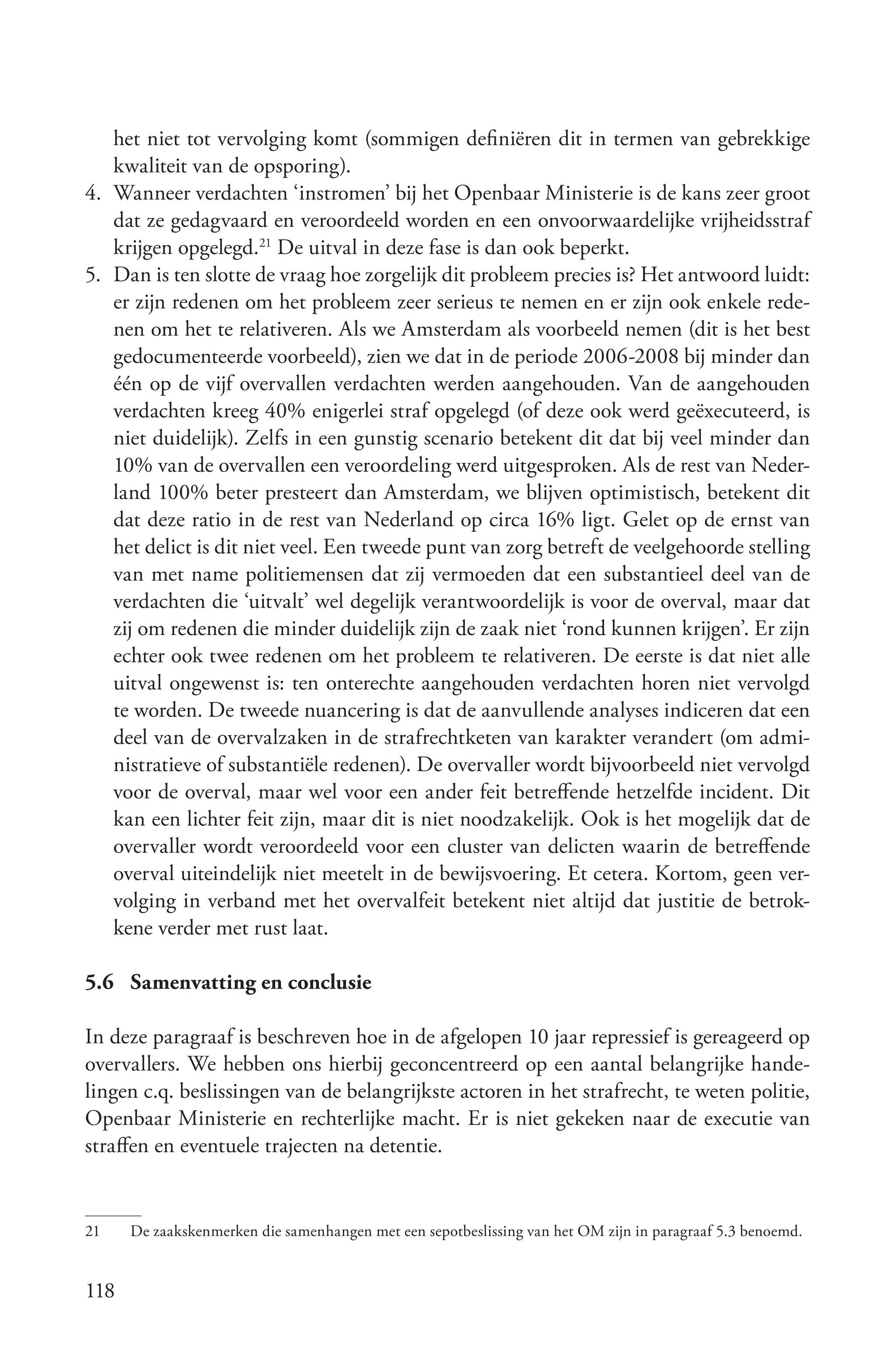 het niet tot vervolging komt (sommigen definiëren dit in termen van gebrekkige
   kwaliteit van de opsporing).
4. Wanneer verdachten ‘instromen’ bij het Openbaar Ministerie is de kans zeer groot
   dat ze gedagvaard en veroordeeld worden en een onvoorwaardelijke vrijheidsstraf
   krijgen opgelegd.21 De uitval in deze fase is dan ook beperkt.
5. Dan is ten slotte de vraag hoe zorgelijk dit probleem precies is? Het antwoord luidt:
   er zijn redenen om het probleem zeer serieus te nemen en er zijn ook enkele rede-
   nen om het te relativeren. Als we Amsterdam als voorbeeld nemen (dit is het best
   gedocumenteerde voorbeeld), zien we dat in de periode 2006-2008 bij minder dan
   één op de vijf overvallen verdachten werden aangehouden. Van de aangehouden
   verdachten kreeg 40% enigerlei straf opgelegd (of deze ook werd geëxecuteerd, is
   niet duidelijk). Zelfs in een gunstig scenario betekent dit dat bij veel minder dan
   10% van de overvallen een veroordeling werd uitgesproken. Als de rest van Neder-
   land 100% beter presteert dan Amsterdam, we blijven optimistisch, betekent dit
   dat deze ratio in de rest van Nederland op circa 16% ligt. Gelet op de ernst van
   het delict is dit niet veel. Een tweede punt van zorg betreft de veelgehoorde stelling
   van met name politiemensen dat zij vermoeden dat een substantieel deel van de
   verdachten die ‘uitvalt’ wel degelijk verantwoordelijk is voor de overval, maar dat
   zij om redenen die minder duidelijk zijn de zaak niet ‘rond kunnen krijgen’. Er zijn
   echter ook twee redenen om het probleem te relativeren. De eerste is dat niet alle
   uitval ongewenst is: ten onterechte aangehouden verdachten horen niet vervolgd
   te worden. De tweede nuancering is dat de aanvullende analyses indiceren dat een
   deel van de overvalzaken in de strafrechtketen van karakter verandert (om admi-
   nistratieve of substantiële redenen). De overvaller wordt bijvoorbeeld niet vervolgd
   voor de overval, maar wel voor een ander feit betreffende hetzelfde incident. Dit
   kan een lichter feit zijn, maar dit is niet noodzakelijk. Ook is het mogelijk dat de
   overvaller wordt veroordeeld voor een cluster van delicten waarin de betreffende
   overval uiteindelijk niet meetelt in de bewijsvoering. Et cetera. Kortom, geen ver-
   volging in verband met het overvalfeit betekent niet altijd dat justitie de betrok-
   kene verder met rust laat.

5.6 Samenvatting en conclusie

In deze paragraaf is beschreven hoe in de afgelopen 10 jaar repressief is gereageerd op
overvallers. We hebben ons hierbij geconcentreerd op een aantal belangrijke hande-
lingen c.q. beslissingen van de belangrijkste actoren in het strafrecht, te weten politie,
Openbaar Ministerie en rechterlijke macht. Er is niet gekeken naar de executie van
straffen en eventuele trajecten na detentie.


21    De zaakskenmerken die samenhangen met een sepotbeslissing van het OM zijn in paragraaf 5.3 benoemd.


118
 