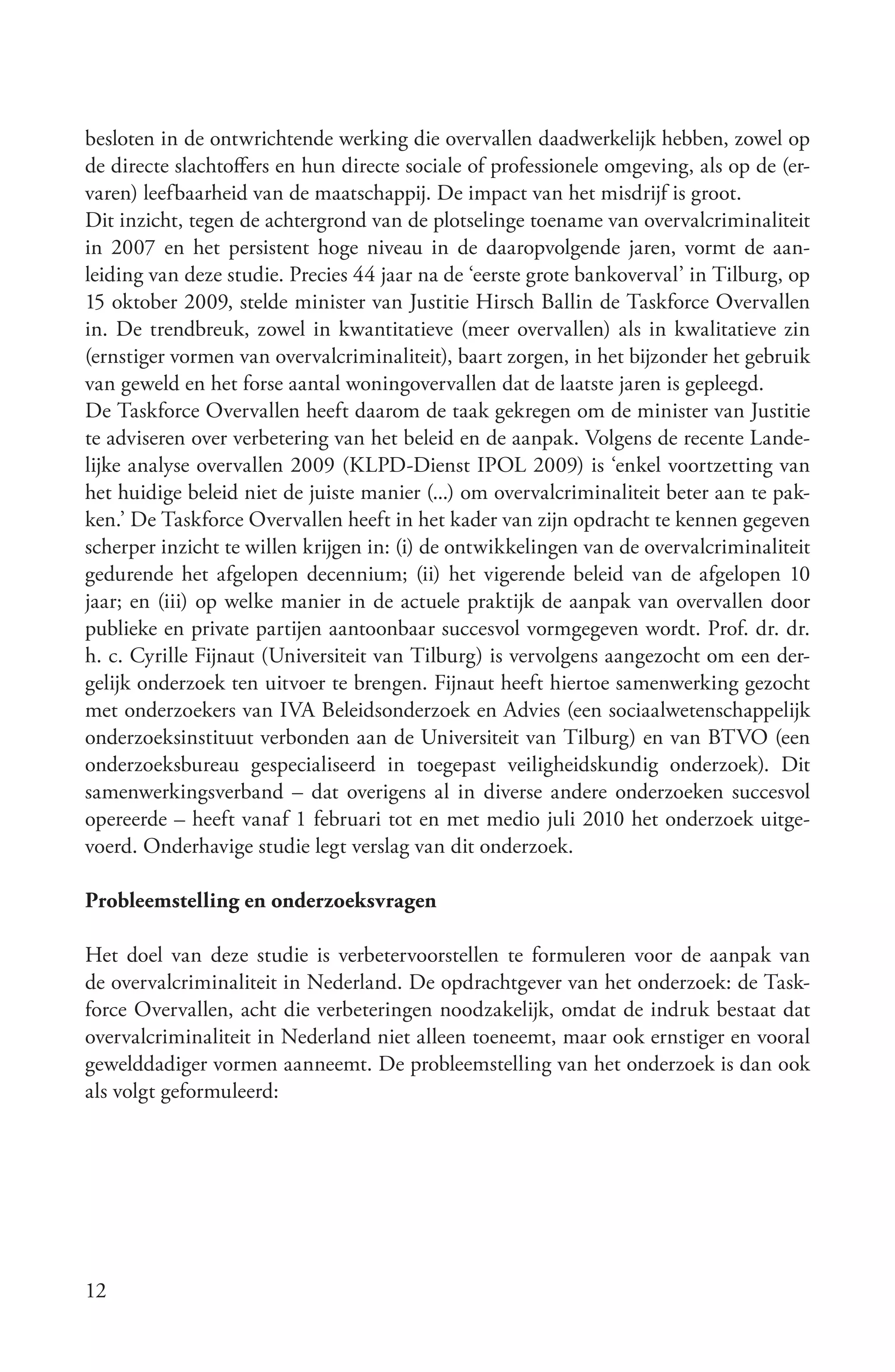 besloten in de ontwrichtende werking die overvallen daadwerkelijk hebben, zowel op
de directe slachtoffers en hun directe sociale of professionele omgeving, als op de (er-
varen) leefbaarheid van de maatschappij. De impact van het misdrijf is groot.
Dit inzicht, tegen de achtergrond van de plotselinge toename van overvalcriminaliteit
in 2007 en het persistent hoge niveau in de daaropvolgende jaren, vormt de aan-
leiding van deze studie. Precies 44 jaar na de ‘eerste grote bankoverval’ in Tilburg, op
15 oktober 2009, stelde minister van Justitie Hirsch Ballin de Taskforce Overvallen
in. De trendbreuk, zowel in kwantitatieve (meer overvallen) als in kwalitatieve zin
(ernstiger vormen van overvalcriminaliteit), baart zorgen, in het bijzonder het gebruik
van geweld en het forse aantal woningovervallen dat de laatste jaren is gepleegd.
De Taskforce Overvallen heeft daarom de taak gekregen om de minister van Justitie
te adviseren over verbetering van het beleid en de aanpak. Volgens de recente Lande-
lijke analyse overvallen 2009 (KLPD-Dienst IPOL 2009) is ‘enkel voortzetting van
het huidige beleid niet de juiste manier (...) om overvalcriminaliteit beter aan te pak-
ken.’ De Taskforce Overvallen heeft in het kader van zijn opdracht te kennen gegeven
scherper inzicht te willen krijgen in: (i) de ontwikkelingen van de overvalcriminaliteit
gedurende het afgelopen decennium; (ii) het vigerende beleid van de afgelopen 10
jaar; en (iii) op welke manier in de actuele praktijk de aanpak van overvallen door
publieke en private partijen aantoonbaar succesvol vormgegeven wordt. Prof. dr. dr.
h. c. Cyrille Fijnaut (Universiteit van Tilburg) is vervolgens aangezocht om een der-
gelijk onderzoek ten uitvoer te brengen. Fijnaut heeft hiertoe samenwerking gezocht
met onderzoekers van IVA Beleidsonderzoek en Advies (een sociaalwetenschappelijk
onderzoeksinstituut verbonden aan de Universiteit van Tilburg) en van BTVO (een
onderzoeksbureau gespecialiseerd in toegepast veiligheidskundig onderzoek). Dit
samenwerkingsverband – dat overigens al in diverse andere onderzoeken succesvol
opereerde – heeft vanaf 1 februari tot en met medio juli 2010 het onderzoek uitge-
voerd. Onderhavige studie legt verslag van dit onderzoek.

Probleemstelling en onderzoeksvragen

Het doel van deze studie is verbetervoorstellen te formuleren voor de aanpak van
de overvalcriminaliteit in Nederland. De opdrachtgever van het onderzoek: de Task-
force Overvallen, acht die verbeteringen noodzakelijk, omdat de indruk bestaat dat
overvalcriminaliteit in Nederland niet alleen toeneemt, maar ook ernstiger en vooral
gewelddadiger vormen aanneemt. De probleemstelling van het onderzoek is dan ook
als volgt geformuleerd:




12
 