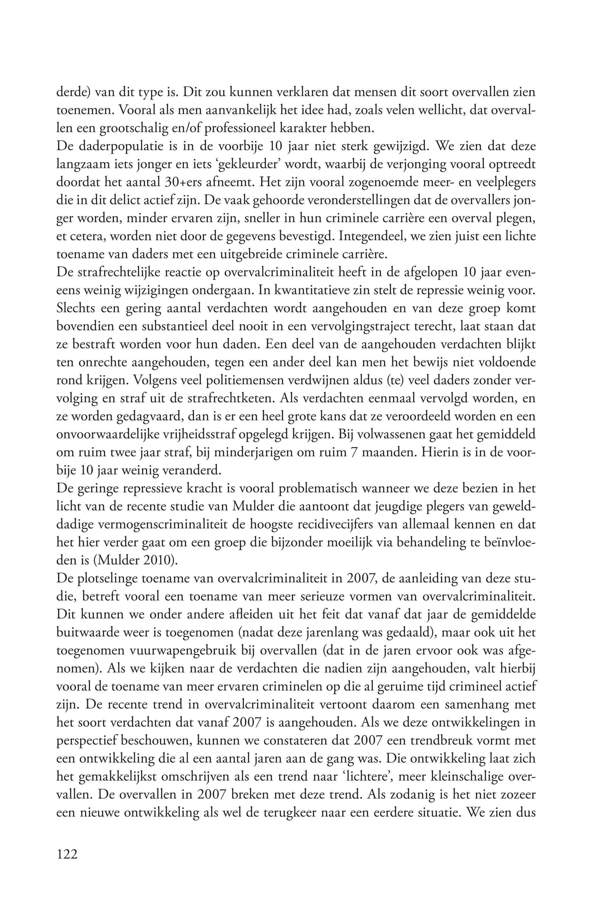 derde) van dit type is. Dit zou kunnen verklaren dat mensen dit soort overvallen zien
toenemen. Vooral als men aanvankelijk het idee had, zoals velen wellicht, dat overval-
len een grootschalig en/of professioneel karakter hebben.
De daderpopulatie is in de voorbije 10 jaar niet sterk gewijzigd. We zien dat deze
langzaam iets jonger en iets ‘gekleurder’ wordt, waarbij de verjonging vooral optreedt
doordat het aantal 30+ers afneemt. Het zijn vooral zogenoemde meer- en veelplegers
die in dit delict actief zijn. De vaak gehoorde veronderstellingen dat de overvallers jon-
ger worden, minder ervaren zijn, sneller in hun criminele carrière een overval plegen,
et cetera, worden niet door de gegevens bevestigd. Integendeel, we zien juist een lichte
toename van daders met een uitgebreide criminele carrière.
De strafrechtelijke reactie op overvalcriminaliteit heeft in de afgelopen 10 jaar even-
eens weinig wijzigingen ondergaan. In kwantitatieve zin stelt de repressie weinig voor.
Slechts een gering aantal verdachten wordt aangehouden en van deze groep komt
bovendien een substantieel deel nooit in een vervolgingstraject terecht, laat staan dat
ze bestraft worden voor hun daden. Een deel van de aangehouden verdachten blijkt
ten onrechte aangehouden, tegen een ander deel kan men het bewijs niet voldoende
rond krijgen. Volgens veel politiemensen verdwijnen aldus (te) veel daders zonder ver-
volging en straf uit de strafrechtketen. Als verdachten eenmaal vervolgd worden, en
ze worden gedagvaard, dan is er een heel grote kans dat ze veroordeeld worden en een
onvoorwaardelijke vrijheidsstraf opgelegd krijgen. Bij volwassenen gaat het gemiddeld
om ruim twee jaar straf, bij minderjarigen om ruim 7 maanden. Hierin is in de voor-
bije 10 jaar weinig veranderd.
De geringe repressieve kracht is vooral problematisch wanneer we deze bezien in het
licht van de recente studie van Mulder die aantoont dat jeugdige plegers van geweld-
dadige vermogenscriminaliteit de hoogste recidivecijfers van allemaal kennen en dat
het hier verder gaat om een groep die bijzonder moeilijk via behandeling te beïnvloe-
den is (Mulder 2010).
De plotselinge toename van overvalcriminaliteit in 2007, de aanleiding van deze stu-
die, betreft vooral een toename van meer serieuze vormen van overvalcriminaliteit.
Dit kunnen we onder andere afleiden uit het feit dat vanaf dat jaar de gemiddelde
buitwaarde weer is toegenomen (nadat deze jarenlang was gedaald), maar ook uit het
toegenomen vuurwapengebruik bij overvallen (dat in de jaren ervoor ook was afge-
nomen). Als we kijken naar de verdachten die nadien zijn aangehouden, valt hierbij
vooral de toename van meer ervaren criminelen op die al geruime tijd crimineel actief
zijn. De recente trend in overvalcriminaliteit vertoont daarom een samenhang met
het soort verdachten dat vanaf 2007 is aangehouden. Als we deze ontwikkelingen in
perspectief beschouwen, kunnen we constateren dat 2007 een trendbreuk vormt met
een ontwikkeling die al een aantal jaren aan de gang was. Die ontwikkeling laat zich
het gemakkelijkst omschrijven als een trend naar ‘lichtere’, meer kleinschalige over-
vallen. De overvallen in 2007 breken met deze trend. Als zodanig is het niet zozeer
een nieuwe ontwikkeling als wel de terugkeer naar een eerdere situatie. We zien dus

122
 