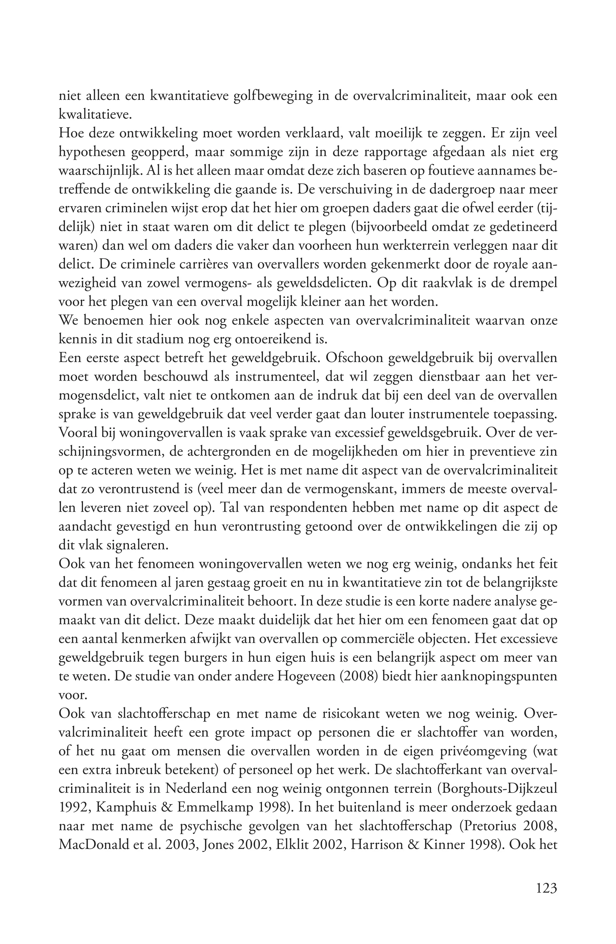 niet alleen een kwantitatieve golfbeweging in de overvalcriminaliteit, maar ook een
kwalitatieve.
Hoe deze ontwikkeling moet worden verklaard, valt moeilijk te zeggen. Er zijn veel
hypothesen geopperd, maar sommige zijn in deze rapportage afgedaan als niet erg
waarschijnlijk. Al is het alleen maar omdat deze zich baseren op foutieve aannames be-
treffende de ontwikkeling die gaande is. De verschuiving in de dadergroep naar meer
ervaren criminelen wijst erop dat het hier om groepen daders gaat die ofwel eerder (tij-
delijk) niet in staat waren om dit delict te plegen (bijvoorbeeld omdat ze gedetineerd
waren) dan wel om daders die vaker dan voorheen hun werkterrein verleggen naar dit
delict. De criminele carrières van overvallers worden gekenmerkt door de royale aan-
wezigheid van zowel vermogens- als geweldsdelicten. Op dit raakvlak is de drempel
voor het plegen van een overval mogelijk kleiner aan het worden.
We benoemen hier ook nog enkele aspecten van overvalcriminaliteit waarvan onze
kennis in dit stadium nog erg ontoereikend is.
Een eerste aspect betreft het geweldgebruik. Ofschoon geweldgebruik bij overvallen
moet worden beschouwd als instrumenteel, dat wil zeggen dienstbaar aan het ver-
mogensdelict, valt niet te ontkomen aan de indruk dat bij een deel van de overvallen
sprake is van geweldgebruik dat veel verder gaat dan louter instrumentele toepassing.
Vooral bij woningovervallen is vaak sprake van excessief geweldsgebruik. Over de ver-
schijningsvormen, de achtergronden en de mogelijkheden om hier in preventieve zin
op te acteren weten we weinig. Het is met name dit aspect van de overvalcriminaliteit
dat zo verontrustend is (veel meer dan de vermogenskant, immers de meeste overval-
len leveren niet zoveel op). Tal van respondenten hebben met name op dit aspect de
aandacht gevestigd en hun verontrusting getoond over de ontwikkelingen die zij op
dit vlak signaleren.
Ook van het fenomeen woningovervallen weten we nog erg weinig, ondanks het feit
dat dit fenomeen al jaren gestaag groeit en nu in kwantitatieve zin tot de belangrijkste
vormen van overvalcriminaliteit behoort. In deze studie is een korte nadere analyse ge-
maakt van dit delict. Deze maakt duidelijk dat het hier om een fenomeen gaat dat op
een aantal kenmerken afwijkt van overvallen op commerciële objecten. Het excessieve
geweldgebruik tegen burgers in hun eigen huis is een belangrijk aspect om meer van
te weten. De studie van onder andere Hogeveen (2008) biedt hier aanknopingspunten
voor.
Ook van slachtofferschap en met name de risicokant weten we nog weinig. Over-
valcriminaliteit heeft een grote impact op personen die er slachtoffer van worden,
of het nu gaat om mensen die overvallen worden in de eigen privéomgeving (wat
een extra inbreuk betekent) of personeel op het werk. De slachtofferkant van overval-
criminaliteit is in Nederland een nog weinig ontgonnen terrein (Borghouts-Dijkzeul
1992, Kamphuis & Emmelkamp 1998). In het buitenland is meer onderzoek gedaan
naar met name de psychische gevolgen van het slachtofferschap (Pretorius 2008,
MacDonald et al. 2003, Jones 2002, Elklit 2002, Harrison & Kinner 1998). Ook het

                                                                                    123
 