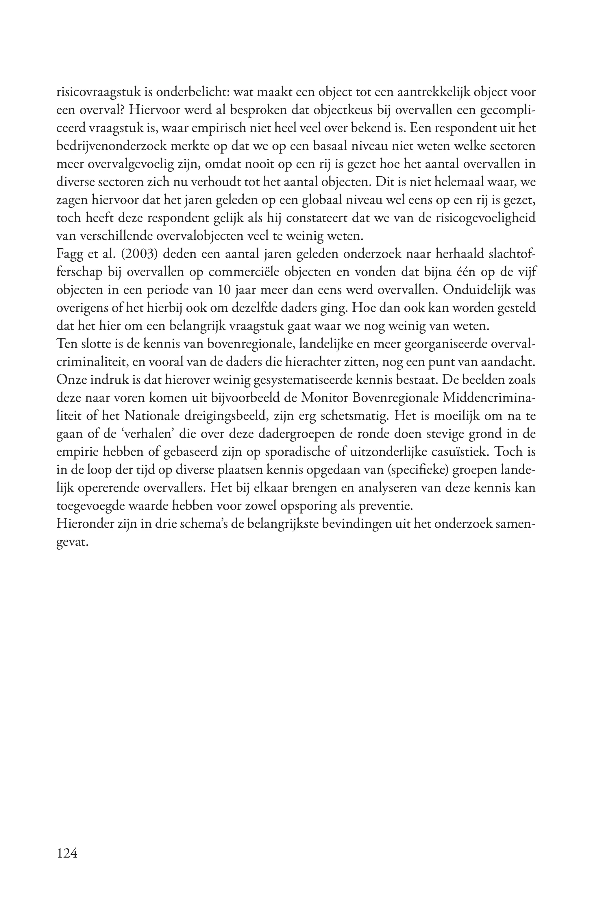 risicovraagstuk is onderbelicht: wat maakt een object tot een aantrekkelijk object voor
een overval? Hiervoor werd al besproken dat objectkeus bij overvallen een gecompli-
ceerd vraagstuk is, waar empirisch niet heel veel over bekend is. Een respondent uit het
bedrijvenonderzoek merkte op dat we op een basaal niveau niet weten welke sectoren
meer overvalgevoelig zijn, omdat nooit op een rij is gezet hoe het aantal overvallen in
diverse sectoren zich nu verhoudt tot het aantal objecten. Dit is niet helemaal waar, we
zagen hiervoor dat het jaren geleden op een globaal niveau wel eens op een rij is gezet,
toch heeft deze respondent gelijk als hij constateert dat we van de risicogevoeligheid
van verschillende overvalobjecten veel te weinig weten.
Fagg et al. (2003) deden een aantal jaren geleden onderzoek naar herhaald slachtof-
ferschap bij overvallen op commerciële objecten en vonden dat bijna één op de vijf
objecten in een periode van 10 jaar meer dan eens werd overvallen. Onduidelijk was
overigens of het hierbij ook om dezelfde daders ging. Hoe dan ook kan worden gesteld
dat het hier om een belangrijk vraagstuk gaat waar we nog weinig van weten.
Ten slotte is de kennis van bovenregionale, landelijke en meer georganiseerde overval-
criminaliteit, en vooral van de daders die hierachter zitten, nog een punt van aandacht.
Onze indruk is dat hierover weinig gesystematiseerde kennis bestaat. De beelden zoals
deze naar voren komen uit bijvoorbeeld de Monitor Bovenregionale Middencrimina-
liteit of het Nationale dreigingsbeeld, zijn erg schetsmatig. Het is moeilijk om na te
gaan of de ‘verhalen’ die over deze dadergroepen de ronde doen stevige grond in de
empirie hebben of gebaseerd zijn op sporadische of uitzonderlijke casuïstiek. Toch is
in de loop der tijd op diverse plaatsen kennis opgedaan van (specifieke) groepen lande-
lijk opererende overvallers. Het bij elkaar brengen en analyseren van deze kennis kan
toegevoegde waarde hebben voor zowel opsporing als preventie.
Hieronder zijn in drie schema’s de belangrijkste bevindingen uit het onderzoek samen-
gevat.




124
 