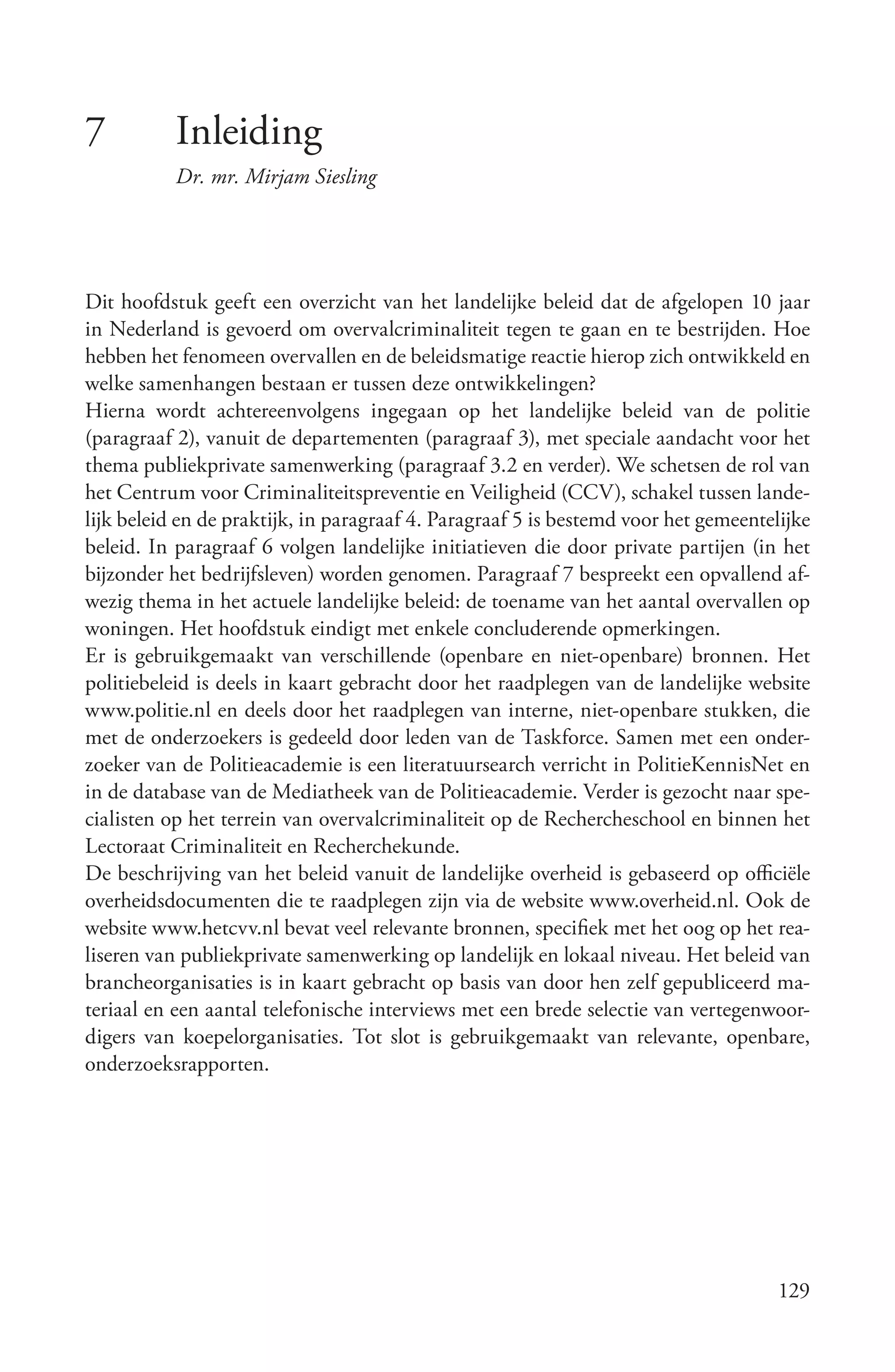 7          Inleiding
           Dr. mr. Mirjam Siesling




Dit hoofdstuk geeft een overzicht van het landelijke beleid dat de afgelopen 10 jaar
in Nederland is gevoerd om overvalcriminaliteit tegen te gaan en te bestrijden. Hoe
hebben het fenomeen overvallen en de beleidsmatige reactie hierop zich ontwikkeld en
welke samenhangen bestaan er tussen deze ontwikkelingen?
Hierna wordt achtereenvolgens ingegaan op het landelijke beleid van de politie
(paragraaf 2), vanuit de departementen (paragraaf 3), met speciale aandacht voor het
thema publiekprivate samenwerking (paragraaf 3.2 en verder). We schetsen de rol van
het Centrum voor Criminaliteitspreventie en Veiligheid (CCV), schakel tussen lande-
lijk beleid en de praktijk, in paragraaf 4. Paragraaf 5 is bestemd voor het gemeentelijke
beleid. In paragraaf 6 volgen landelijke initiatieven die door private partijen (in het
bijzonder het bedrijfsleven) worden genomen. Paragraaf 7 bespreekt een opvallend af-
wezig thema in het actuele landelijke beleid: de toename van het aantal overvallen op
woningen. Het hoofdstuk eindigt met enkele concluderende opmerkingen.
Er is gebruikgemaakt van verschillende (openbare en niet-openbare) bronnen. Het
politiebeleid is deels in kaart gebracht door het raadplegen van de landelijke website
www.politie.nl en deels door het raadplegen van interne, niet-openbare stukken, die
met de onderzoekers is gedeeld door leden van de Taskforce. Samen met een onder-
zoeker van de Politieacademie is een literatuursearch verricht in PolitieKennisNet en
in de database van de Mediatheek van de Politieacademie. Verder is gezocht naar spe-
cialisten op het terrein van overvalcriminaliteit op de Rechercheschool en binnen het
Lectoraat Criminaliteit en Recherchekunde.
De beschrijving van het beleid vanuit de landelijke overheid is gebaseerd op officiële
overheidsdocumenten die te raadplegen zijn via de website www.overheid.nl. Ook de
website www.hetcvv.nl bevat veel relevante bronnen, specifiek met het oog op het rea-
liseren van publiekprivate samenwerking op landelijk en lokaal niveau. Het beleid van
brancheorganisaties is in kaart gebracht op basis van door hen zelf gepubliceerd ma-
teriaal en een aantal telefonische interviews met een brede selectie van vertegenwoor-
digers van koepelorganisaties. Tot slot is gebruikgemaakt van relevante, openbare,
onderzoeksrapporten.




                                                                                     129
 