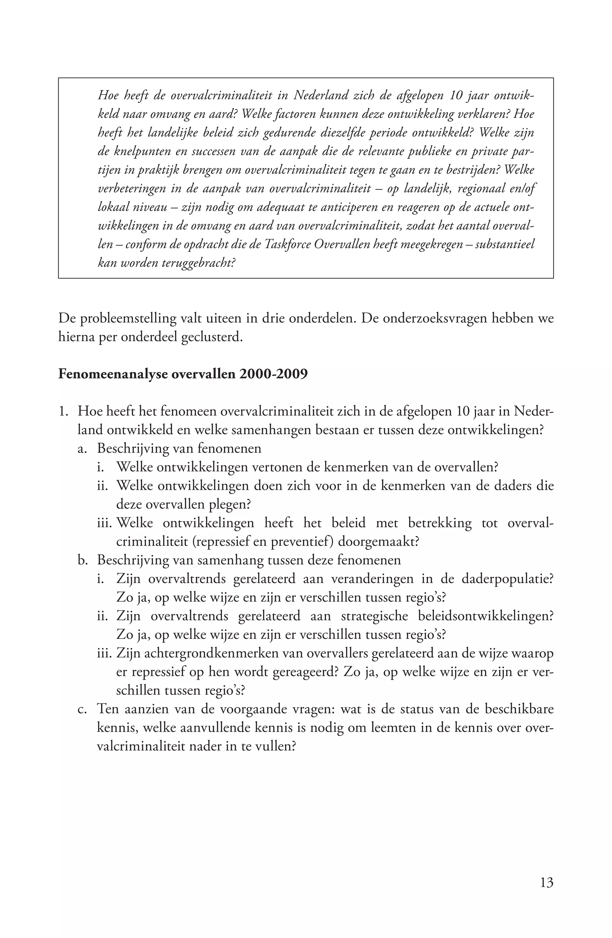 Hoe heeft de overvalcriminaliteit in Nederland zich de afgelopen 10 jaar ontwik­
      keld naar omvang en aard? Welke factoren kunnen deze ontwikkeling verklaren? Hoe
      heeft het landelijke beleid zich gedurende diezelfde periode ontwikkeld? Welke zijn
      de knelpunten en successen van de aanpak die de relevante publieke en private par­
      tijen in praktijk brengen om overvalcriminaliteit tegen te gaan en te bestrijden? Welke
      verbeteringen in de aanpak van overvalcriminaliteit – op landelijk, regionaal en/of
      lokaal niveau – zijn nodig om adequaat te anticiperen en reageren op de actuele ont­
      wikkelingen in de omvang en aard van overvalcriminaliteit, zodat het aantal overval­
      len – conform de opdracht die de Taskforce Overvallen heeft meegekregen – substantieel
      kan worden teruggebracht?



De probleemstelling valt uiteen in drie onderdelen. De onderzoeksvragen hebben we
hierna per onderdeel geclusterd.

Fenomeenanalyse overvallen 2000-2009

1. Hoe heeft het fenomeen overvalcriminaliteit zich in de afgelopen 10 jaar in Neder-
   land ontwikkeld en welke samenhangen bestaan er tussen deze ontwikkelingen?
   a. Beschrijving van fenomenen
      i. Welke ontwikkelingen vertonen de kenmerken van de overvallen?
      ii. Welke ontwikkelingen doen zich voor in de kenmerken van de daders die
           deze overvallen plegen?
      iii. Welke ontwikkelingen heeft het beleid met betrekking tot overval-
           criminaliteit (repressief en preventief) doorgemaakt?
   b. Beschrijving van samenhang tussen deze fenomenen
      i. Zijn overvaltrends gerelateerd aan veranderingen in de daderpopulatie?
           Zo ja, op welke wijze en zijn er verschillen tussen regio’s?
      ii. Zijn overvaltrends gerelateerd aan strategische beleidsontwikkelingen?
           Zo ja, op welke wijze en zijn er verschillen tussen regio’s?
      iii. Zijn achtergrondkenmerken van overvallers gerelateerd aan de wijze waarop
           er repressief op hen wordt gereageerd? Zo ja, op welke wijze en zijn er ver-
           schillen tussen regio’s?
   c. Ten aanzien van de voorgaande vragen: wat is de status van de beschikbare
      kennis, welke aanvullende kennis is nodig om leemten in de kennis over over-
      valcriminaliteit nader in te vullen?




                                                                                                13
 