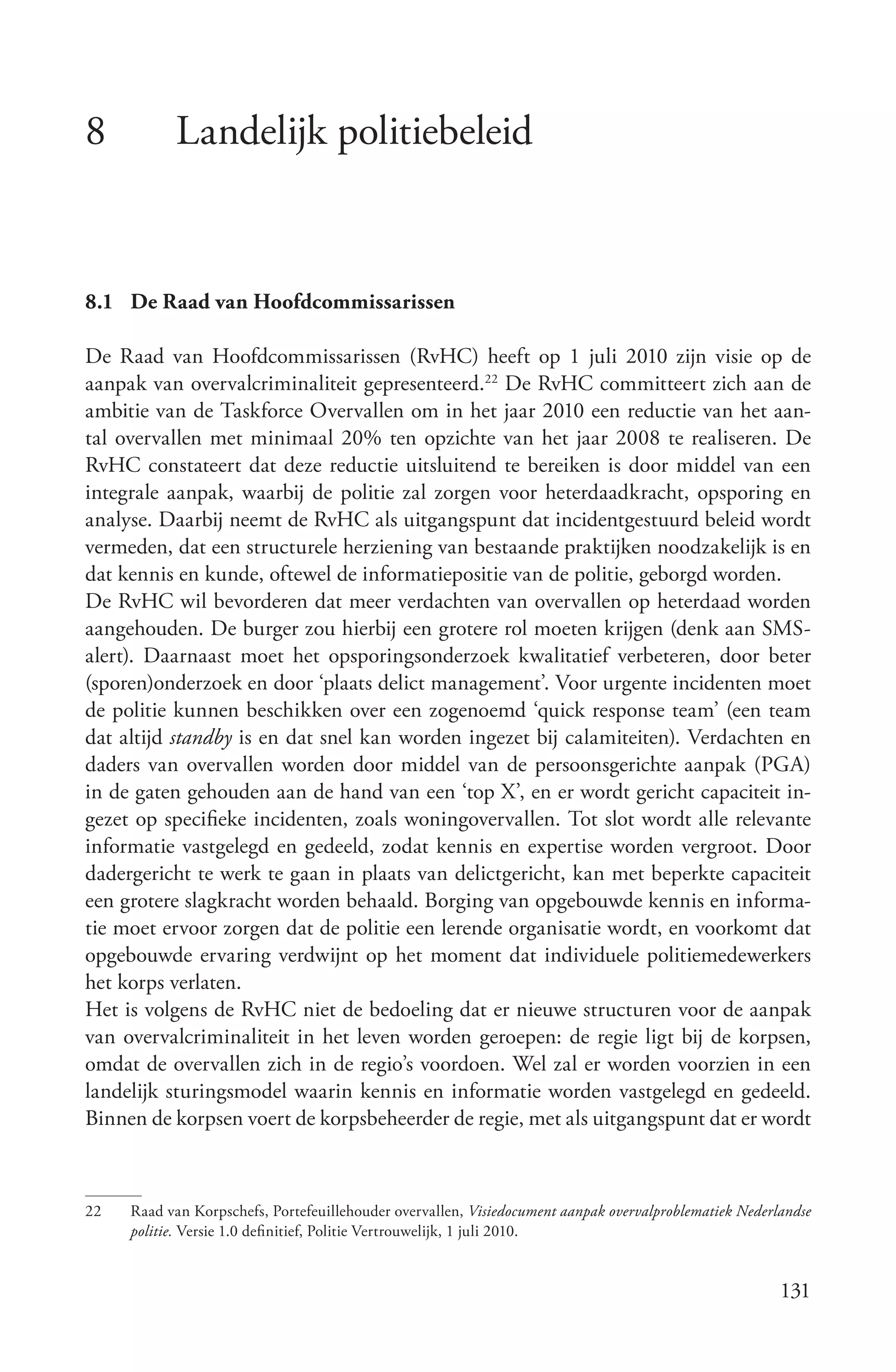 8          Landelijk politiebeleid


8.1 De Raad van Hoofdcommissarissen

De Raad van Hoofdcommissarissen (RvHC) heeft op 1 juli 2010 zijn visie op de
aanpak van overvalcriminaliteit gepresenteerd.22 De RvHC committeert zich aan de
ambitie van de Taskforce Overvallen om in het jaar 2010 een reductie van het aan-
tal overvallen met minimaal 20% ten opzichte van het jaar 2008 te realiseren. De
RvHC constateert dat deze reductie uitsluitend te bereiken is door middel van een
integrale aanpak, waarbij de politie zal zorgen voor heterdaadkracht, opsporing en
analyse. Daarbij neemt de RvHC als uitgangspunt dat incidentgestuurd beleid wordt
vermeden, dat een structurele herziening van bestaande praktijken noodzakelijk is en
dat kennis en kunde, oftewel de informatiepositie van de politie, geborgd worden.
De RvHC wil bevorderen dat meer verdachten van overvallen op heterdaad worden
aangehouden. De burger zou hierbij een grotere rol moeten krijgen (denk aan SMS-
alert). Daarnaast moet het opsporingsonderzoek kwalitatief verbeteren, door beter
(sporen)onderzoek en door ‘plaats delict management’. Voor urgente incidenten moet
de politie kunnen beschikken over een zogenoemd ‘quick response team’ (een team
dat altijd standby is en dat snel kan worden ingezet bij calamiteiten). Verdachten en
daders van overvallen worden door middel van de persoonsgerichte aanpak (PGA)
in de gaten gehouden aan de hand van een ‘top X’, en er wordt gericht capaciteit in-
gezet op specifieke incidenten, zoals woningovervallen. Tot slot wordt alle relevante
informatie vastgelegd en gedeeld, zodat kennis en expertise worden vergroot. Door
dadergericht te werk te gaan in plaats van delictgericht, kan met beperkte capaciteit
een grotere slagkracht worden behaald. Borging van opgebouwde kennis en informa-
tie moet ervoor zorgen dat de politie een lerende organisatie wordt, en voorkomt dat
opgebouwde ervaring verdwijnt op het moment dat individuele politiemedewerkers
het korps verlaten.
Het is volgens de RvHC niet de bedoeling dat er nieuwe structuren voor de aanpak
van overvalcriminaliteit in het leven worden geroepen: de regie ligt bij de korpsen,
omdat de overvallen zich in de regio’s voordoen. Wel zal er worden voorzien in een
landelijk sturingsmodel waarin kennis en informatie worden vastgelegd en gedeeld.
Binnen de korpsen voert de korpsbeheerder de regie, met als uitgangspunt dat er wordt



22   Raad van Korpschefs, Portefeuillehouder overvallen, Visiedocument aanpak overvalproblematiek Nederlandse
     politie. Versie 1.0 definitief, Politie Vertrouwelijk, 1 juli 2010.


                                                                                                        131
 