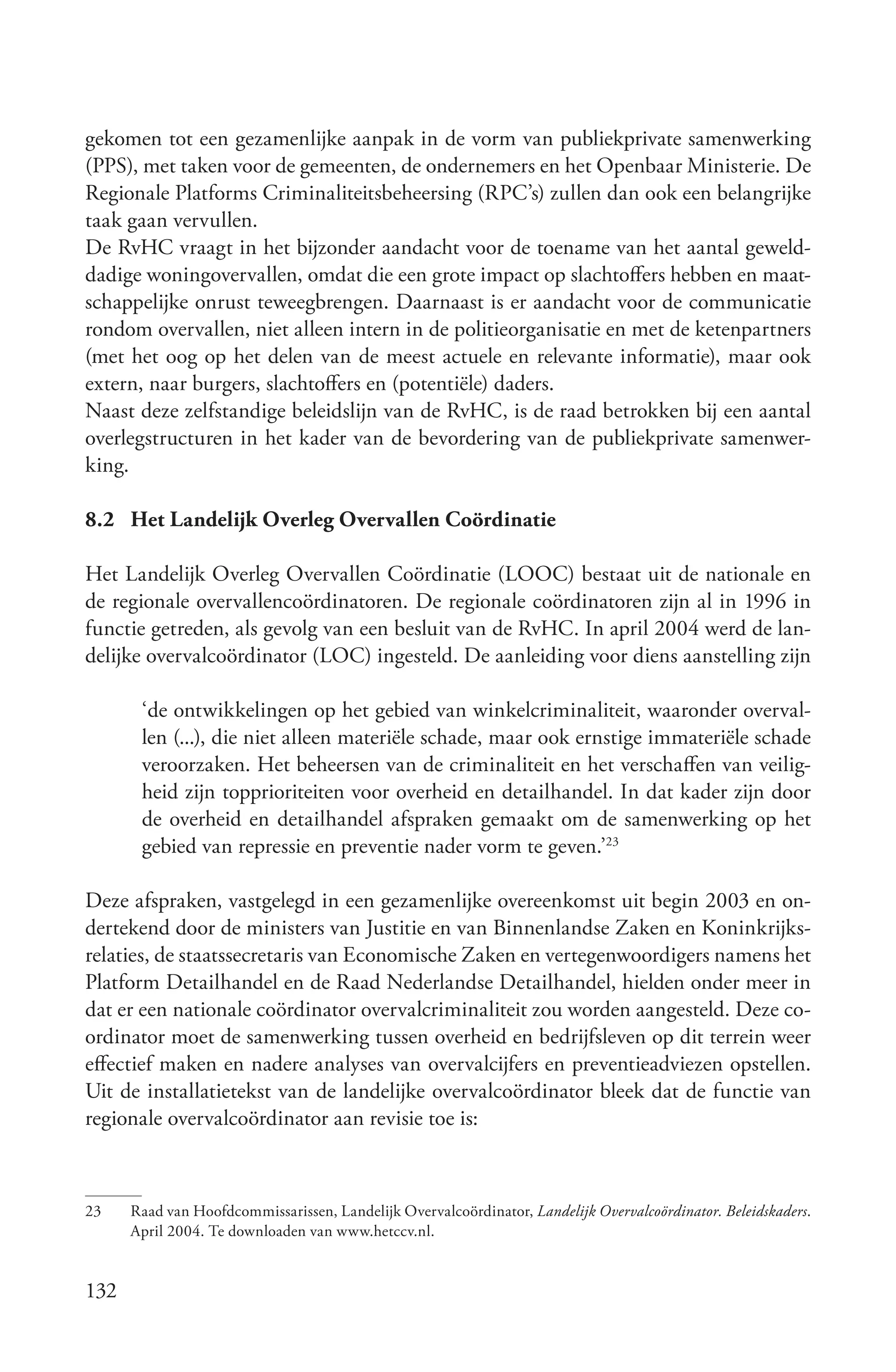 gekomen tot een gezamenlijke aanpak in de vorm van publiekprivate samenwerking
(PPS), met taken voor de gemeenten, de ondernemers en het Openbaar Ministerie. De
Regionale Platforms Criminaliteitsbeheersing (RPC’s) zullen dan ook een belangrijke
taak gaan vervullen.
De RvHC vraagt in het bijzonder aandacht voor de toename van het aantal geweld-
dadige woningovervallen, omdat die een grote impact op slachtoffers hebben en maat-
schappelijke onrust teweegbrengen. Daarnaast is er aandacht voor de communicatie
rondom overvallen, niet alleen intern in de politieorganisatie en met de ketenpartners
(met het oog op het delen van de meest actuele en relevante informatie), maar ook
extern, naar burgers, slachtoffers en (potentiële) daders.
Naast deze zelfstandige beleidslijn van de RvHC, is de raad betrokken bij een aantal
overlegstructuren in het kader van de bevordering van de publiekprivate samenwer-
king.

8.2 Het Landelijk Overleg Overvallen Coördinatie

Het Landelijk Overleg Overvallen Coördinatie (LOOC) bestaat uit de nationale en
de regionale overvallencoördinatoren. De regionale coördinatoren zijn al in 1996 in
functie getreden, als gevolg van een besluit van de RvHC. In april 2004 werd de lan-
delijke overvalcoördinator (LOC) ingesteld. De aanleiding voor diens aanstelling zijn

       ‘de ontwikkelingen op het gebied van winkelcriminaliteit, waaronder overval-
       len (...), die niet alleen materiële schade, maar ook ernstige immateriële schade
       veroorzaken. Het beheersen van de criminaliteit en het verschaffen van veilig-
       heid zijn topprioriteiten voor overheid en detailhandel. In dat kader zijn door
       de overheid en detailhandel afspraken gemaakt om de samenwerking op het
       gebied van repressie en preventie nader vorm te geven.’23

Deze afspraken, vastgelegd in een gezamenlijke overeenkomst uit begin 2003 en on-
dertekend door de ministers van Justitie en van Binnenlandse Zaken en Koninkrijks-
relaties, de staatssecretaris van Economische Zaken en vertegenwoordigers namens het
Platform Detailhandel en de Raad Nederlandse Detailhandel, hielden onder meer in
dat er een nationale coördinator overvalcriminaliteit zou worden aangesteld. Deze co-
ordinator moet de samenwerking tussen overheid en bedrijfsleven op dit terrein weer
effectief maken en nadere analyses van overvalcijfers en preventieadviezen opstellen.
Uit de installatietekst van de landelijke overvalcoördinator bleek dat de functie van
regionale overvalcoördinator aan revisie toe is:



23    Raad van Hoofdcommissarissen, Landelijk Overvalcoördinator, Landelijk Overvalcoördinator. Beleidskaders.
      April 2004. Te downloaden van www.hetccv.nl.


132
 