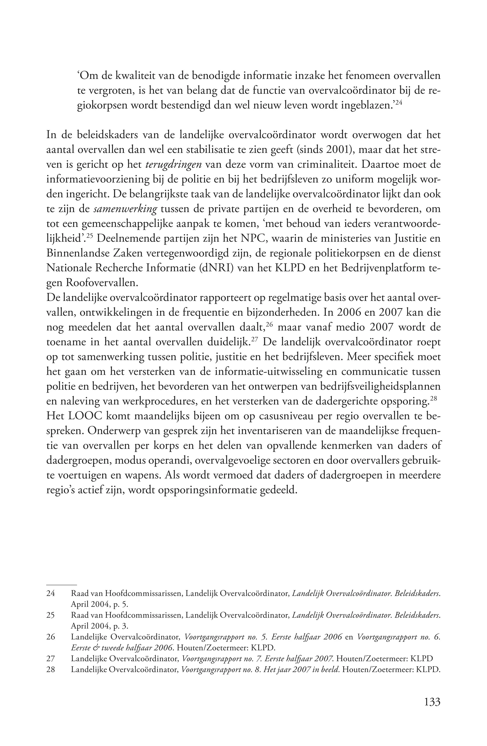 ‘Om de kwaliteit van de benodigde informatie inzake het fenomeen overvallen
      te vergroten, is het van belang dat de functie van overvalcoördinator bij de re-
      giokorpsen wordt bestendigd dan wel nieuw leven wordt ingeblazen.’24

In de beleidskaders van de landelijke overvalcoördinator wordt overwogen dat het
aantal overvallen dan wel een stabilisatie te zien geeft (sinds 2001), maar dat het stre-
ven is gericht op het terugdringen van deze vorm van criminaliteit. Daartoe moet de
informatievoorziening bij de politie en bij het bedrijfsleven zo uniform mogelijk wor-
den ingericht. De belangrijkste taak van de landelijke overvalcoördinator lijkt dan ook
te zijn de samenwerking tussen de private partijen en de overheid te bevorderen, om
tot een gemeenschappelijke aanpak te komen, ‘met behoud van ieders verantwoorde-
lijkheid’.25 Deelnemende partijen zijn het NPC, waarin de ministeries van Justitie en
Binnenlandse Zaken vertegenwoordigd zijn, de regionale politiekorpsen en de dienst
Nationale Recherche Informatie (dNRI) van het KLPD en het Bedrijvenplatform te-
gen Roofovervallen.
De landelijke overvalcoördinator rapporteert op regelmatige basis over het aantal over-
vallen, ontwikkelingen in de frequentie en bijzonderheden. In 2006 en 2007 kan die
nog meedelen dat het aantal overvallen daalt,26 maar vanaf medio 2007 wordt de
toename in het aantal overvallen duidelijk.27 De landelijk overvalcoördinator roept
op tot samenwerking tussen politie, justitie en het bedrijfsleven. Meer specifiek moet
het gaan om het versterken van de informatie-uitwisseling en communicatie tussen
politie en bedrijven, het bevorderen van het ontwerpen van bedrijfsveiligheidsplannen
en naleving van werkprocedures, en het versterken van de dadergerichte opsporing.28
Het LOOC komt maandelijks bijeen om op casusniveau per regio overvallen te be-
spreken. Onderwerp van gesprek zijn het inventariseren van de maandelijkse frequen-
tie van overvallen per korps en het delen van opvallende kenmerken van daders of
dadergroepen, modus operandi, overvalgevoelige sectoren en door overvallers gebruik-
te voertuigen en wapens. Als wordt vermoed dat daders of dadergroepen in meerdere
regio’s actief zijn, wordt opsporingsinformatie gedeeld.




24   Raad van Hoofdcommissarissen, Landelijk Overvalcoördinator, Landelijk Overvalcoördinator. Beleidskaders.
     April 2004, p. 5.
25   Raad van Hoofdcommissarissen, Landelijk Overvalcoördinator, Landelijk Overvalcoördinator. Beleidskaders.
     April 2004, p. 3.
26   Landelijke Overvalcoördinator, Voortgangsrapport no. 5. Eerste halfjaar 2006 en Voortgangsrapport no. 6.
     Eerste & tweede halfjaar 2006. Houten/Zoetermeer: KLPD.
27   Landelijke Overvalcoördinator, Voortgangsrapport no. 7. Eerste halfjaar 2007. Houten/Zoetermeer: KLPD
28   Landelijke Overvalcoördinator, Voortgangsrapport no. 8. Het jaar 2007 in beeld. Houten/Zoetermeer: KLPD.


                                                                                                        133
 
