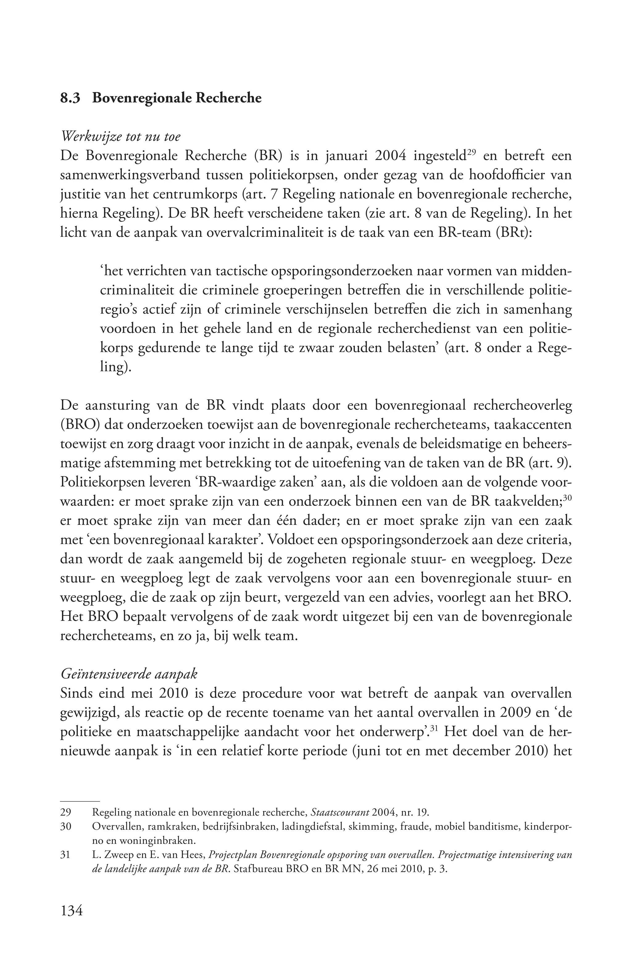 8.3 Bovenregionale Recherche

Werkwijze tot nu toe
De Bovenregionale Recherche (BR) is in januari 2004 ingesteld29 en betreft een
samenwerkingsverband tussen politiekorpsen, onder gezag van de hoofdofficier van
justitie van het centrumkorps (art. 7 Regeling nationale en bovenregionale recherche,
hierna Regeling). De BR heeft verscheidene taken (zie art. 8 van de Regeling). In het
licht van de aanpak van overvalcriminaliteit is de taak van een BR-team (BRt):

       ‘het verrichten van tactische opsporingsonderzoeken naar vormen van midden-
       criminaliteit die criminele groeperingen betreffen die in verschillende politie-
       regio’s actief zijn of criminele verschijnselen betreffen die zich in samenhang
       voordoen in het gehele land en de regionale recherchedienst van een politie-
       korps gedurende te lange tijd te zwaar zouden belasten’ (art. 8 onder a Rege-
       ling).

De aansturing van de BR vindt plaats door een bovenregionaal rechercheoverleg
(BRO) dat onderzoeken toewijst aan de bovenregionale rechercheteams, taakaccenten
toewijst en zorg draagt voor inzicht in de aanpak, evenals de beleidsmatige en beheers-
matige afstemming met betrekking tot de uitoefening van de taken van de BR (art. 9).
Politiekorpsen leveren ‘BR-waardige zaken’ aan, als die voldoen aan de volgende voor-
waarden: er moet sprake zijn van een onderzoek binnen een van de BR taakvelden;30
er moet sprake zijn van meer dan één dader; en er moet sprake zijn van een zaak
met ‘een bovenregionaal karakter’. Voldoet een opsporingsonderzoek aan deze criteria,
dan wordt de zaak aangemeld bij de zogeheten regionale stuur- en weegploeg. Deze
stuur- en weegploeg legt de zaak vervolgens voor aan een bovenregionale stuur- en
weegploeg, die de zaak op zijn beurt, vergezeld van een advies, voorlegt aan het BRO.
Het BRO bepaalt vervolgens of de zaak wordt uitgezet bij een van de bovenregionale
rechercheteams, en zo ja, bij welk team.

Geïntensiveerde aanpak
Sinds eind mei 2010 is deze procedure voor wat betreft de aanpak van overvallen
gewijzigd, als reactie op de recente toename van het aantal overvallen in 2009 en ‘de
politieke en maatschappelijke aandacht voor het onderwerp’.31 Het doel van de her-
nieuwde aanpak is ‘in een relatief korte periode (juni tot en met december 2010) het


29    Regeling nationale en bovenregionale recherche, Staatscourant 2004, nr. 19.
30    Overvallen, ramkraken, bedrijfsinbraken, ladingdiefstal, skimming, fraude, mobiel banditisme, kinderpor-
      no en woninginbraken.
31    L. Zweep en E. van Hees, Projectplan Bovenregionale opsporing van overvallen. Projectmatige intensivering van
      de landelijke aanpak van de BR. Stafbureau BRO en BR MN, 26 mei 2010, p. 3.


134
 