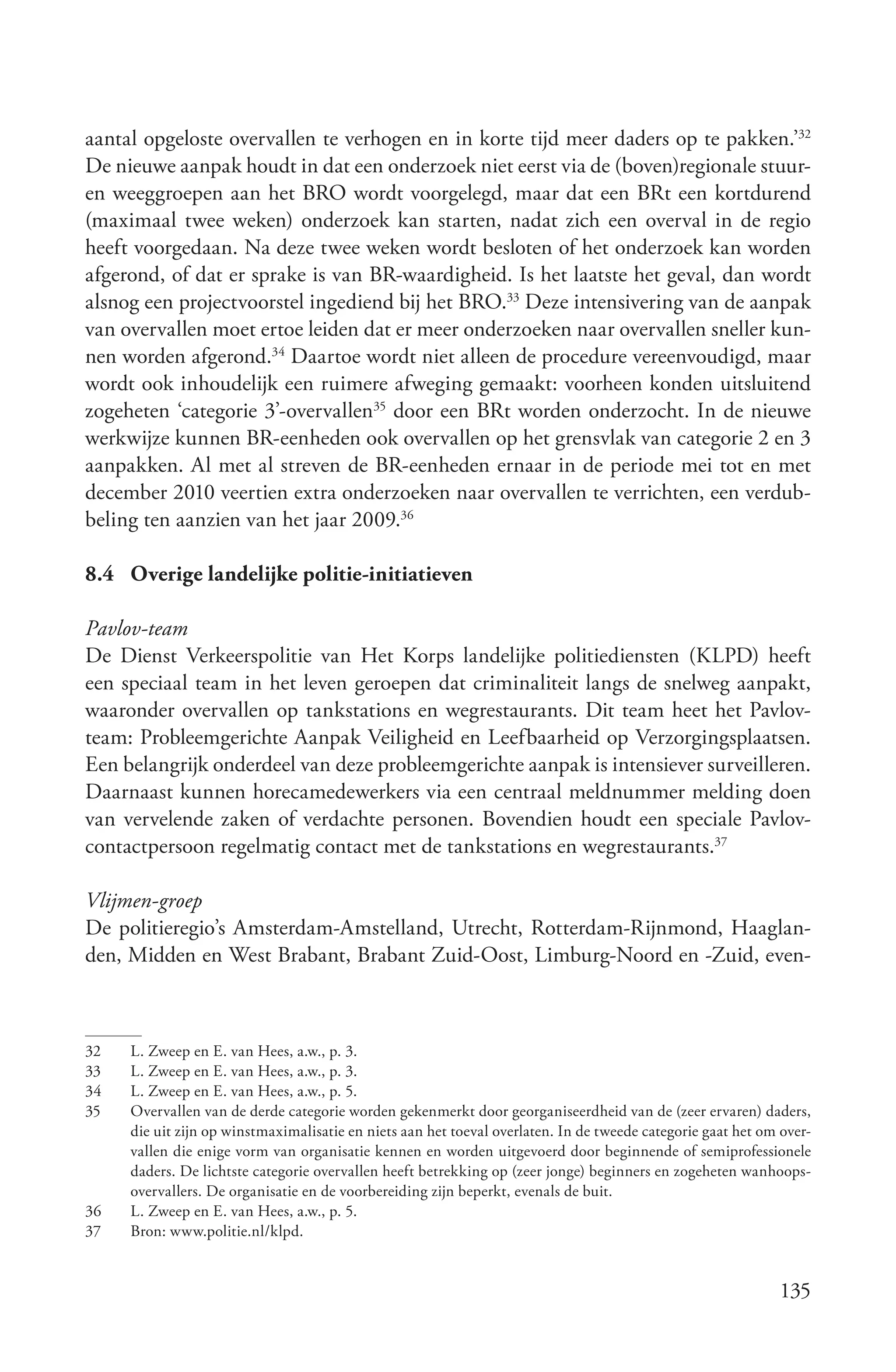aantal opgeloste overvallen te verhogen en in korte tijd meer daders op te pakken.’32
De nieuwe aanpak houdt in dat een onderzoek niet eerst via de (boven)regionale stuur-
en weeggroepen aan het BRO wordt voorgelegd, maar dat een BRt een kortdurend
(maximaal twee weken) onderzoek kan starten, nadat zich een overval in de regio
heeft voorgedaan. Na deze twee weken wordt besloten of het onderzoek kan worden
afgerond, of dat er sprake is van BR-waardigheid. Is het laatste het geval, dan wordt
alsnog een projectvoorstel ingediend bij het BRO.33 Deze intensivering van de aanpak
van overvallen moet ertoe leiden dat er meer onderzoeken naar overvallen sneller kun-
nen worden afgerond.34 Daartoe wordt niet alleen de procedure vereenvoudigd, maar
wordt ook inhoudelijk een ruimere afweging gemaakt: voorheen konden uitsluitend
zogeheten ‘categorie 3’-overvallen35 door een BRt worden onderzocht. In de nieuwe
werkwijze kunnen BR-eenheden ook overvallen op het grensvlak van categorie 2 en 3
aanpakken. Al met al streven de BR-eenheden ernaar in de periode mei tot en met
december 2010 veertien extra onderzoeken naar overvallen te verrichten, een verdub-
beling ten aanzien van het jaar 2009.36

8.4 Overige landelijke politie-initiatieven

Pavlov­team
De Dienst Verkeerspolitie van Het Korps landelijke politiediensten (KLPD) heeft
een speciaal team in het leven geroepen dat criminaliteit langs de snelweg aanpakt,
waaronder overvallen op tankstations en wegrestaurants. Dit team heet het Pavlov-
team: Probleemgerichte Aanpak Veiligheid en Leefbaarheid op Verzorgingsplaatsen.
Een belangrijk onderdeel van deze probleemgerichte aanpak is intensiever surveilleren.
Daarnaast kunnen horecamedewerkers via een centraal meldnummer melding doen
van vervelende zaken of verdachte personen. Bovendien houdt een speciale Pavlov-
contactpersoon regelmatig contact met de tankstations en wegrestaurants.37

Vlijmen­groep
De politieregio’s Amsterdam-Amstelland, Utrecht, Rotterdam-Rijnmond, Haaglan-
den, Midden en West Brabant, Brabant Zuid-Oost, Limburg-Noord en -Zuid, even-



32   L. Zweep en E. van Hees, a.w., p. 3.
33   L. Zweep en E. van Hees, a.w., p. 3.
34   L. Zweep en E. van Hees, a.w., p. 5.
35   Overvallen van de derde categorie worden gekenmerkt door georganiseerdheid van de (zeer ervaren) daders,
     die uit zijn op winstmaximalisatie en niets aan het toeval overlaten. In de tweede categorie gaat het om over-
     vallen die enige vorm van organisatie kennen en worden uitgevoerd door beginnende of semiprofessionele
     daders. De lichtste categorie overvallen heeft betrekking op (zeer jonge) beginners en zogeheten wanhoops-
     overvallers. De organisatie en de voorbereiding zijn beperkt, evenals de buit.
36   L. Zweep en E. van Hees, a.w., p. 5.
37   Bron: www.politie.nl/klpd.


                                                                                                             135
 