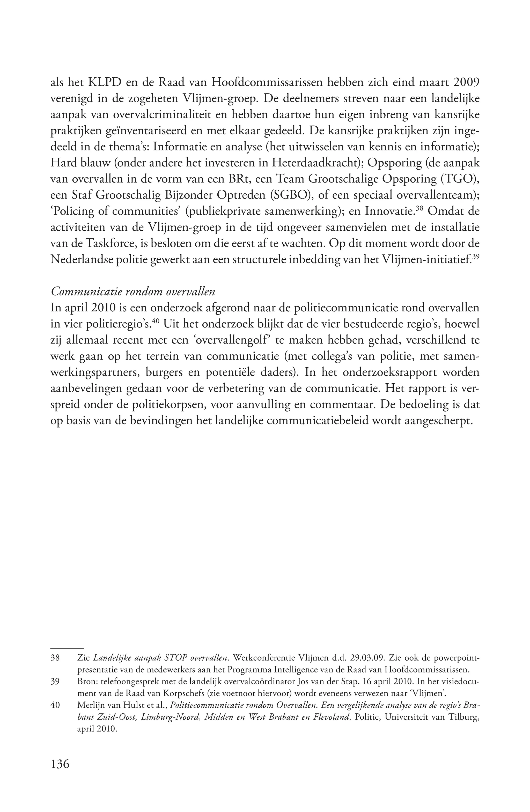 als het KLPD en de Raad van Hoofdcommissarissen hebben zich eind maart 2009
verenigd in de zogeheten Vlijmen-groep. De deelnemers streven naar een landelijke
aanpak van overvalcriminaliteit en hebben daartoe hun eigen inbreng van kansrijke
praktijken geïnventariseerd en met elkaar gedeeld. De kansrijke praktijken zijn inge-
deeld in de thema’s: Informatie en analyse (het uitwisselen van kennis en informatie);
Hard blauw (onder andere het investeren in Heterdaadkracht); Opsporing (de aanpak
van overvallen in de vorm van een BRt, een Team Grootschalige Opsporing (TGO),
een Staf Grootschalig Bijzonder Optreden (SGBO), of een speciaal overvallenteam);
‘Policing of communities’ (publiekprivate samenwerking); en Innovatie.38 Omdat de
activiteiten van de Vlijmen-groep in de tijd ongeveer samenvielen met de installatie
van de Taskforce, is besloten om die eerst af te wachten. Op dit moment wordt door de
Nederlandse politie gewerkt aan een structurele inbedding van het Vlijmen-initiatief.39

Communicatie rondom overvallen
In april 2010 is een onderzoek afgerond naar de politiecommunicatie rond overvallen
in vier politieregio’s.40 Uit het onderzoek blijkt dat de vier bestudeerde regio’s, hoewel
zij allemaal recent met een ‘overvallengolf’ te maken hebben gehad, verschillend te
werk gaan op het terrein van communicatie (met collega’s van politie, met samen-
werkingspartners, burgers en potentiële daders). In het onderzoeksrapport worden
aanbevelingen gedaan voor de verbetering van de communicatie. Het rapport is ver-
spreid onder de politiekorpsen, voor aanvulling en commentaar. De bedoeling is dat
op basis van de bevindingen het landelijke communicatiebeleid wordt aangescherpt.




38    Zie Landelijke aanpak STOP overvallen. Werkconferentie Vlijmen d.d. 29.03.09. Zie ook de powerpoint-
      presentatie van de medewerkers aan het Programma Intelligence van de Raad van Hoofdcommissarissen.
39    Bron: telefoongesprek met de landelijk overvalcoördinator Jos van der Stap, 16 april 2010. In het visiedocu-
      ment van de Raad van Korpschefs (zie voetnoot hiervoor) wordt eveneens verwezen naar ‘Vlijmen’.
40    Merlijn van Hulst et al., Politiecommunicatie rondom Overvallen. Een vergelijkende analyse van de regio’s Bra­
      bant Zuid­Oost, Limburg­Noord, Midden en West Brabant en Flevoland. Politie, Universiteit van Tilburg,
      april 2010.


136
 