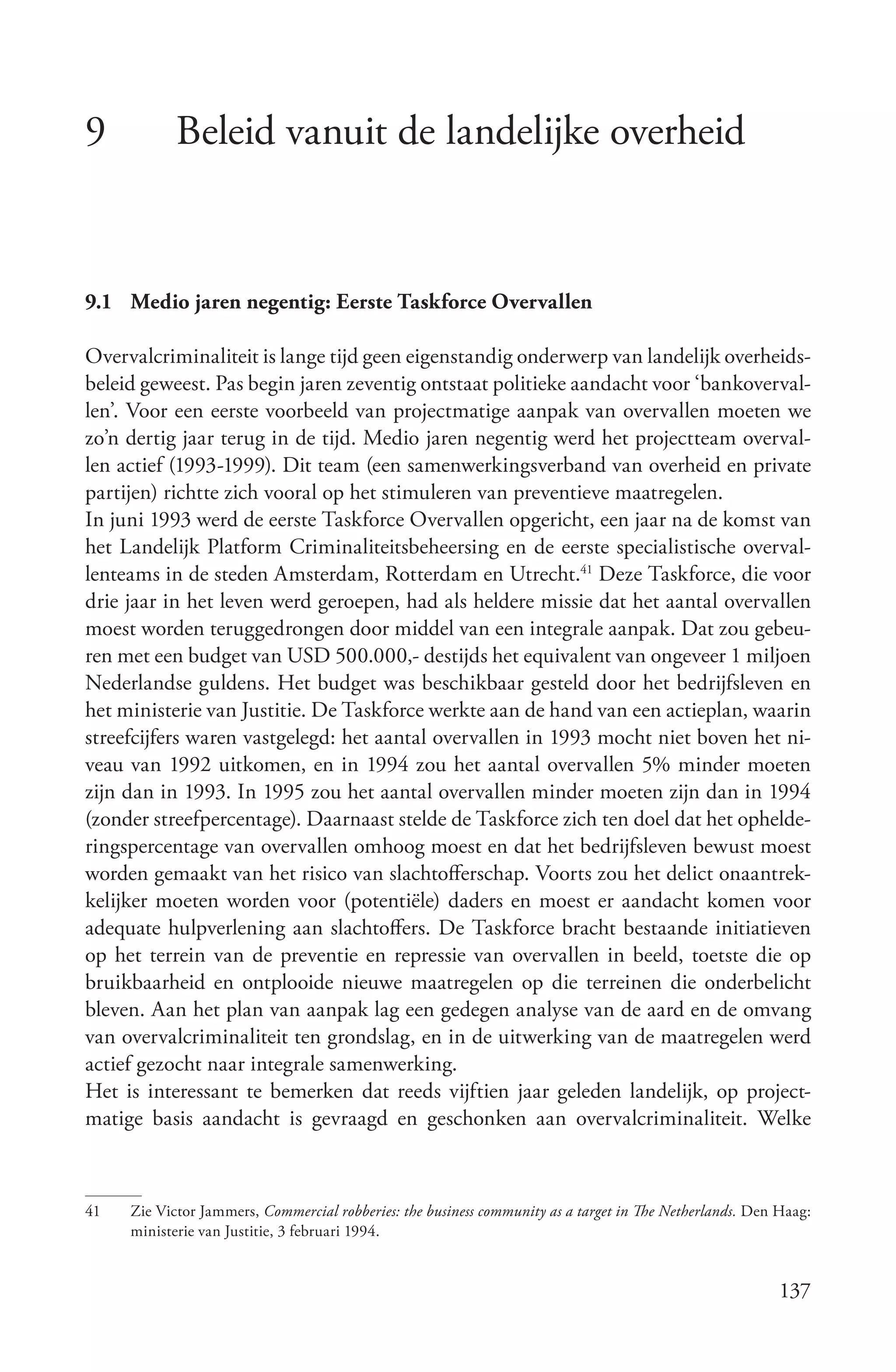 9           Beleid vanuit de landelijke overheid


9.1 Medio jaren negentig: Eerste Taskforce Overvallen

Overvalcriminaliteit is lange tijd geen eigenstandig onderwerp van landelijk overheids-
beleid geweest. Pas begin jaren zeventig ontstaat politieke aandacht voor ‘bankoverval-
len’. Voor een eerste voorbeeld van projectmatige aanpak van overvallen moeten we
zo’n dertig jaar terug in de tijd. Medio jaren negentig werd het projectteam overval-
len actief (1993-1999). Dit team (een samenwerkingsverband van overheid en private
partijen) richtte zich vooral op het stimuleren van preventieve maatregelen.
In juni 1993 werd de eerste Taskforce Overvallen opgericht, een jaar na de komst van
het Landelijk Platform Criminaliteitsbeheersing en de eerste specialistische overval-
lenteams in de steden Amsterdam, Rotterdam en Utrecht.41 Deze Taskforce, die voor
drie jaar in het leven werd geroepen, had als heldere missie dat het aantal overvallen
moest worden teruggedrongen door middel van een integrale aanpak. Dat zou gebeu-
ren met een budget van USD 500.000,- destijds het equivalent van ongeveer 1 miljoen
Nederlandse guldens. Het budget was beschikbaar gesteld door het bedrijfsleven en
het ministerie van Justitie. De Taskforce werkte aan de hand van een actieplan, waarin
streefcijfers waren vastgelegd: het aantal overvallen in 1993 mocht niet boven het ni-
veau van 1992 uitkomen, en in 1994 zou het aantal overvallen 5% minder moeten
zijn dan in 1993. In 1995 zou het aantal overvallen minder moeten zijn dan in 1994
(zonder streefpercentage). Daarnaast stelde de Taskforce zich ten doel dat het ophelde-
ringspercentage van overvallen omhoog moest en dat het bedrijfsleven bewust moest
worden gemaakt van het risico van slachtofferschap. Voorts zou het delict onaantrek-
kelijker moeten worden voor (potentiële) daders en moest er aandacht komen voor
adequate hulpverlening aan slachtoffers. De Taskforce bracht bestaande initiatieven
op het terrein van de preventie en repressie van overvallen in beeld, toetste die op
bruikbaarheid en ontplooide nieuwe maatregelen op die terreinen die onderbelicht
bleven. Aan het plan van aanpak lag een gedegen analyse van de aard en de omvang
van overvalcriminaliteit ten grondslag, en in de uitwerking van de maatregelen werd
actief gezocht naar integrale samenwerking.
Het is interessant te bemerken dat reeds vijftien jaar geleden landelijk, op project-
matige basis aandacht is gevraagd en geschonken aan overvalcriminaliteit. Welke



41   Zie Victor Jammers, Commercial robberies: the business community as a target in The Netherlands. Den Haag:
     ministerie van Justitie, 3 februari 1994.


                                                                                                          137
 
