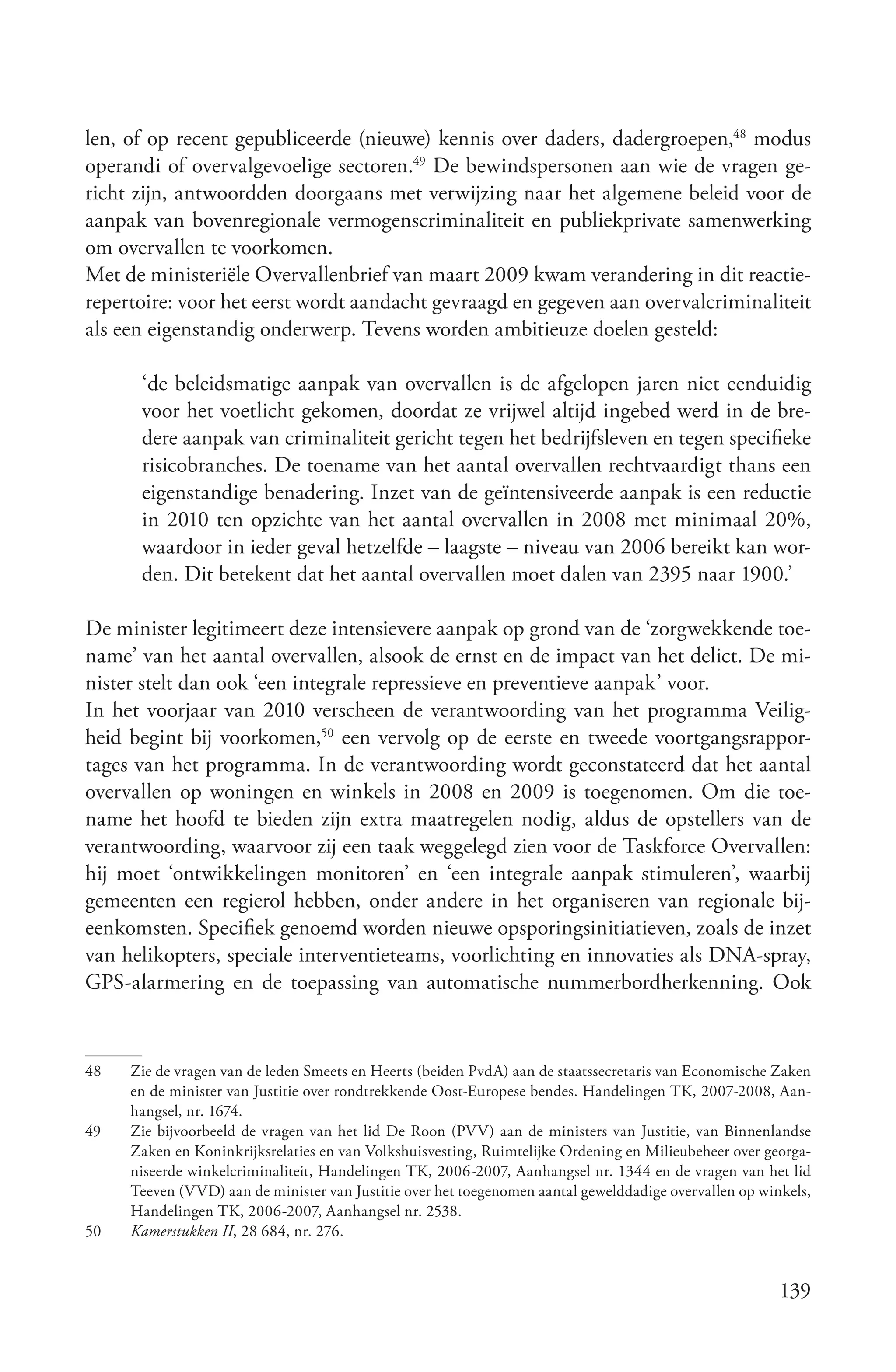 len, of op recent gepubliceerde (nieuwe) kennis over daders, dadergroepen,48 modus
operandi of overvalgevoelige sectoren.49 De bewindspersonen aan wie de vragen ge-
richt zijn, antwoordden doorgaans met verwijzing naar het algemene beleid voor de
aanpak van bovenregionale vermogenscriminaliteit en publiekprivate samenwerking
om overvallen te voorkomen.
Met de ministeriële Overvallenbrief van maart 2009 kwam verandering in dit reactie-
repertoire: voor het eerst wordt aandacht gevraagd en gegeven aan overvalcriminaliteit
als een eigenstandig onderwerp. Tevens worden ambitieuze doelen gesteld:

      ‘de beleidsmatige aanpak van overvallen is de afgelopen jaren niet eenduidig
      voor het voetlicht gekomen, doordat ze vrijwel altijd ingebed werd in de bre-
      dere aanpak van criminaliteit gericht tegen het bedrijfsleven en tegen specifieke
      risicobranches. De toename van het aantal overvallen rechtvaardigt thans een
      eigenstandige benadering. Inzet van de geïntensiveerde aanpak is een reductie
      in 2010 ten opzichte van het aantal overvallen in 2008 met minimaal 20%,
      waardoor in ieder geval hetzelfde – laagste – niveau van 2006 bereikt kan wor-
      den. Dit betekent dat het aantal overvallen moet dalen van 2395 naar 1900.’

De minister legitimeert deze intensievere aanpak op grond van de ‘zorgwekkende toe-
name’ van het aantal overvallen, alsook de ernst en de impact van het delict. De mi-
nister stelt dan ook ‘een integrale repressieve en preventieve aanpak’ voor.
In het voorjaar van 2010 verscheen de verantwoording van het programma Veilig-
heid begint bij voorkomen,50 een vervolg op de eerste en tweede voortgangsrappor-
tages van het programma. In de verantwoording wordt geconstateerd dat het aantal
overvallen op woningen en winkels in 2008 en 2009 is toegenomen. Om die toe-
name het hoofd te bieden zijn extra maatregelen nodig, aldus de opstellers van de
verantwoording, waarvoor zij een taak weggelegd zien voor de Taskforce Overvallen:
hij moet ‘ontwikkelingen monitoren’ en ‘een integrale aanpak stimuleren’, waarbij
gemeenten een regierol hebben, onder andere in het organiseren van regionale bij-
eenkomsten. Specifiek genoemd worden nieuwe opsporingsinitiatieven, zoals de inzet
van helikopters, speciale interventieteams, voorlichting en innovaties als DNA-spray,
GPS-alarmering en de toepassing van automatische nummerbordherkenning. Ook


48   Zie de vragen van de leden Smeets en Heerts (beiden PvdA) aan de staatssecretaris van Economische Zaken
     en de minister van Justitie over rondtrekkende Oost-Europese bendes. Handelingen TK, 2007-2008, Aan-
     hangsel, nr. 1674.
49   Zie bijvoorbeeld de vragen van het lid De Roon (PVV) aan de ministers van Justitie, van Binnenlandse
     Zaken en Koninkrijksrelaties en van Volkshuisvesting, Ruimtelijke Ordening en Milieubeheer over georga-
     niseerde winkelcriminaliteit, Handelingen TK, 2006-2007, Aanhangsel nr. 1344 en de vragen van het lid
     Teeven (VVD) aan de minister van Justitie over het toegenomen aantal gewelddadige overvallen op winkels,
     Handelingen TK, 2006-2007, Aanhangsel nr. 2538.
50   Kamerstukken II, 28 684, nr. 276.


                                                                                                        139
 