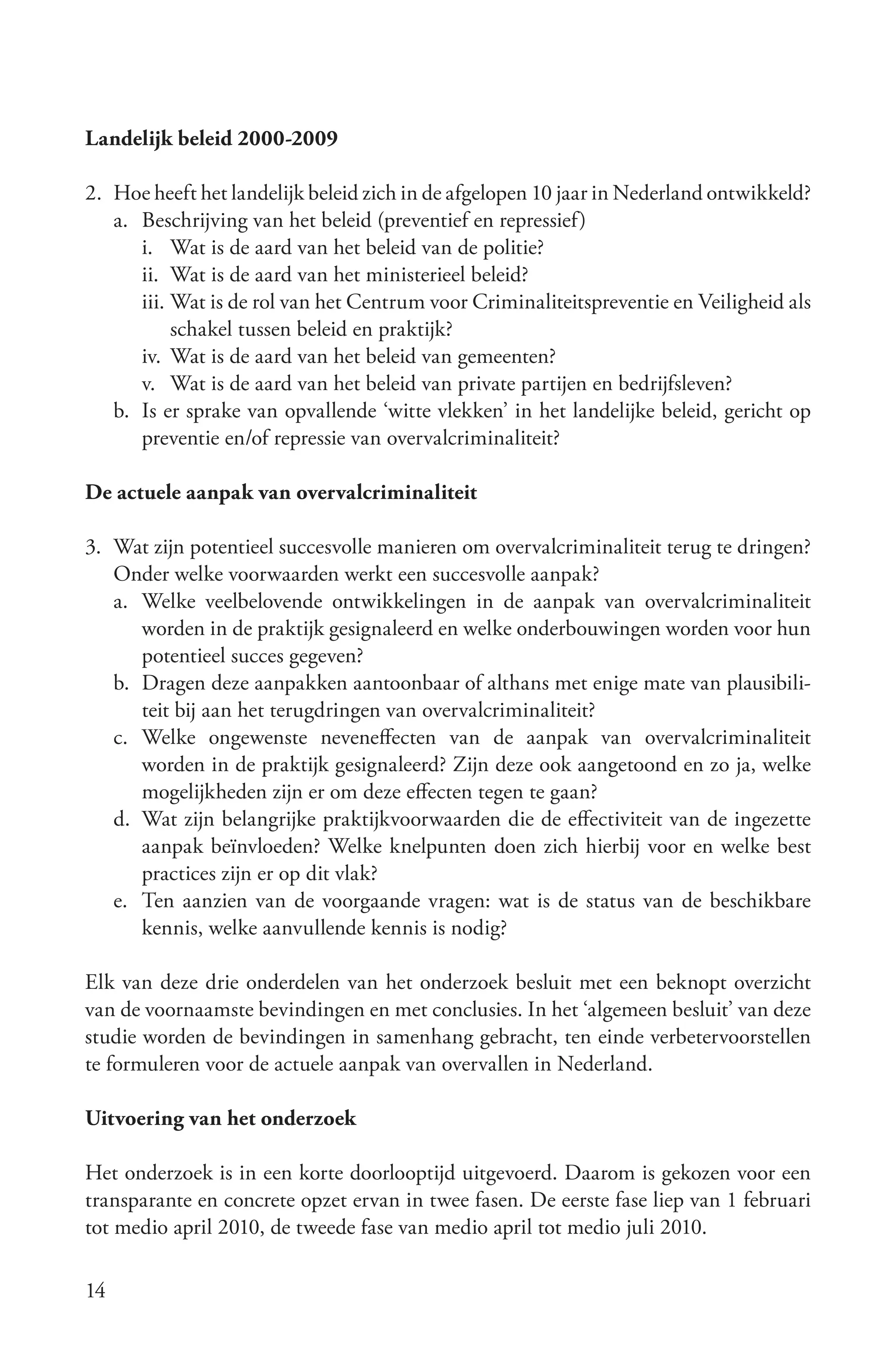 Landelijk beleid 2000-2009

2. Hoe heeft het landelijk beleid zich in de afgelopen 10 jaar in Nederland ontwikkeld?
   a. Beschrijving van het beleid (preventief en repressief)
      i. Wat is de aard van het beleid van de politie?
      ii. Wat is de aard van het ministerieel beleid?
      iii. Wat is de rol van het Centrum voor Criminaliteitspreventie en Veiligheid als
           schakel tussen beleid en praktijk?
      iv. Wat is de aard van het beleid van gemeenten?
      v. Wat is de aard van het beleid van private partijen en bedrijfsleven?
   b. Is er sprake van opvallende ‘witte vlekken’ in het landelijke beleid, gericht op
      preventie en/of repressie van overvalcriminaliteit?

De actuele aanpak van overvalcriminaliteit

3. Wat zijn potentieel succesvolle manieren om overvalcriminaliteit terug te dringen?
   Onder welke voorwaarden werkt een succesvolle aanpak?
   a. Welke veelbelovende ontwikkelingen in de aanpak van overvalcriminaliteit
      worden in de praktijk gesignaleerd en welke onderbouwingen worden voor hun
      potentieel succes gegeven?
   b. Dragen deze aanpakken aantoonbaar of althans met enige mate van plausibili-
      teit bij aan het terugdringen van overvalcriminaliteit?
   c. Welke ongewenste neveneffecten van de aanpak van overvalcriminaliteit
      worden in de praktijk gesignaleerd? Zijn deze ook aangetoond en zo ja, welke
      mogelijkheden zijn er om deze effecten tegen te gaan?
   d. Wat zijn belangrijke praktijkvoorwaarden die de effectiviteit van de ingezette
      aanpak beïnvloeden? Welke knelpunten doen zich hierbij voor en welke best
      practices zijn er op dit vlak?
   e. Ten aanzien van de voorgaande vragen: wat is de status van de beschikbare
      kennis, welke aanvullende kennis is nodig?

Elk van deze drie onderdelen van het onderzoek besluit met een beknopt overzicht
van de voornaamste bevindingen en met conclusies. In het ‘algemeen besluit’ van deze
studie worden de bevindingen in samenhang gebracht, ten einde verbetervoorstellen
te formuleren voor de actuele aanpak van overvallen in Nederland.

Uitvoering van het onderzoek

Het onderzoek is in een korte doorlooptijd uitgevoerd. Daarom is gekozen voor een
transparante en concrete opzet ervan in twee fasen. De eerste fase liep van 1 februari
tot medio april 2010, de tweede fase van medio april tot medio juli 2010.

14
 