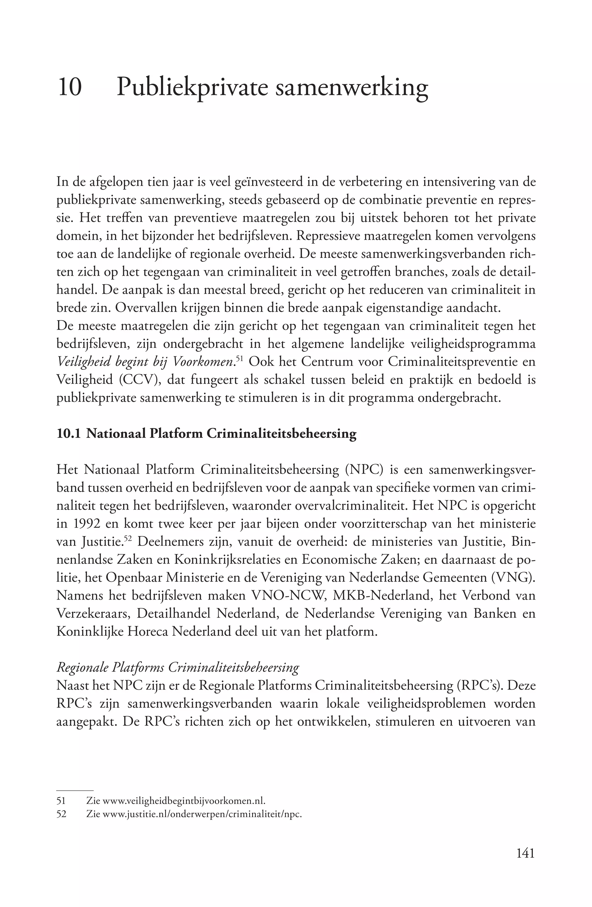 10         Publiekprivate samenwerking


In de afgelopen tien jaar is veel geïnvesteerd in de verbetering en intensivering van de
publiekprivate samenwerking, steeds gebaseerd op de combinatie preventie en repres-
sie. Het treffen van preventieve maatregelen zou bij uitstek behoren tot het private
domein, in het bijzonder het bedrijfsleven. Repressieve maatregelen komen vervolgens
toe aan de landelijke of regionale overheid. De meeste samenwerkingsverbanden rich-
ten zich op het tegengaan van criminaliteit in veel getroffen branches, zoals de detail-
handel. De aanpak is dan meestal breed, gericht op het reduceren van criminaliteit in
brede zin. Overvallen krijgen binnen die brede aanpak eigenstandige aandacht.
De meeste maatregelen die zijn gericht op het tegengaan van criminaliteit tegen het
bedrijfsleven, zijn ondergebracht in het algemene landelijke veiligheidsprogramma
Veiligheid begint bij Voorkomen.51 Ook het Centrum voor Criminaliteitspreventie en
Veiligheid (CCV), dat fungeert als schakel tussen beleid en praktijk en bedoeld is
publiekprivate samenwerking te stimuleren is in dit programma ondergebracht.

10.1 Nationaal Platform Criminaliteitsbeheersing

Het Nationaal Platform Criminaliteitsbeheersing (NPC) is een samenwerkingsver-
band tussen overheid en bedrijfsleven voor de aanpak van specifieke vormen van crimi-
naliteit tegen het bedrijfsleven, waaronder overvalcriminaliteit. Het NPC is opgericht
in 1992 en komt twee keer per jaar bijeen onder voorzitterschap van het ministerie
van Justitie.52 Deelnemers zijn, vanuit de overheid: de ministeries van Justitie, Bin-
nenlandse Zaken en Koninkrijksrelaties en Economische Zaken; en daarnaast de po-
litie, het Openbaar Ministerie en de Vereniging van Nederlandse Gemeenten (VNG).
Namens het bedrijfsleven maken VNO-NCW, MKB-Nederland, het Verbond van
Verzekeraars, Detailhandel Nederland, de Nederlandse Vereniging van Banken en
Koninklijke Horeca Nederland deel uit van het platform.

Regionale Platforms Criminaliteitsbeheersing
Naast het NPC zijn er de Regionale Platforms Criminaliteitsbeheersing (RPC’s). Deze
RPC’s zijn samenwerkingsverbanden waarin lokale veiligheidsproblemen worden
aangepakt. De RPC’s richten zich op het ontwikkelen, stimuleren en uitvoeren van




51   Zie www.veiligheidbegintbijvoorkomen.nl.
52   Zie www.justitie.nl/onderwerpen/criminaliteit/npc.


                                                                                    141
 
